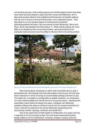 Joseph Oliver Clancy s 1108080 Page 38
and existing services, while existing spaces and retrofit projects would most likely
have these services already in place (Dunham-Jones and Williamson, 2011).
New build projects allow for the establishment/introduction of biophilic patterns
that can turn a source of environmental stress, into a restorative space. They
also allow for a much greater degree of enhancement of biophilic
attributes/qualities that exist in the surrounding context (Browning, Clancy and
Ryan, 2014), like Eastside City Park (Figure 1). While retrofit projects are more
likely to be shaped by their surrounding context, new build projects (of an
adequate scale and area) have the ability to influence their surrounding context.
Figure 1 (5.4.1) Clancy (2014) Eastside City Park [Photograph] in possession of: The author: Birmingham, UK.
New build projects, developed on either open brownfield land or atop a
demolished site, like Eastside City Park (Birmingham City Council, 2013a) have
fewer restrictions in terms of having to accommodate existing built form on site.
This allows for a complete re-configuration of spatial conditions, an introduction
of a new material palette and natural stimuli to occupy the space. Operating with
essentially a blank slate (not always the case), a designer can effectively
spatially configure the space to enhance (visual and non-visual) connections to
nature, internal and external to the site by effectively responding to the
surrounding contexts’ typology, character and spatial form.
Due to the opportunity of total spatial re-configuration of a space and how
it responds to the surrounding context, the most space demanding biophilic
design patterns can be implemented, including: prospect; mystery, peril and
 