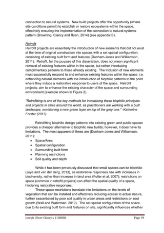Joseph Oliver Clancy s 1108080 Page 39
connection to natural systems. New build projects offer the opportunity (where
site conditions permit) to establish or restore ecosystems within the space,
effectively ensuring the implementation of the connection to natural systems
pattern (Browning, Clancy and Ryan, 2014) (see appendix B).
Retrofit
Retrofit projects are essentially the introduction of new elements that did not exist
at the time of original construction into spaces with a set spatial configuration,
consisting of existing built form and features (Dunham-Jones and Williamson,
2011). Retrofit, for the purpose of this dissertation, does not mean significant
removal of existing features within in the space, but rather introducing
complimentary patterns to those already existing. The inclusion of new elements
must successfully respond to and enhance existing features within the space, i.e.
enhancing natural elements with the introduction of biophilic patterns to the point
where they induce a restorative response to users of the space. Retrofit
projects; aim to enhance the existing character of the space and surrounding
environment (example shown in Figure 2).
"Retrofitting is one of the key methods for introducing these biophilic principles
and projects in cities around the world, as practitioners are working with a built
landscape, envisioning a new green layer on top of the grey one." -Katherine
Forster (2013)
Retrofitting biophilic design patterns into existing green and public spaces
provides a cheaper alternative to biophilic new builds; however, it does have its
limitations. The most apparent of these are (Dunham-Jones and Williamson,
2011):
 Space/Area
 Spatial configuration
 Surrounding built form
 Planning restrictions
 Soil quality and depth
While it has been previously discussed that small spaces can be biophilic
(Joye and van der Berg, 2013), as restorative responses rise with increases in
biodiversity, rather than increase in land area (Fuller et al, 2007); restrictions on
space (common in retrofit projects) can affect the spatial quality of a space,
hindering restorative responses.
These space restrictions translate into limitations on the levels of
vegetation that can be installed and effectively reducing access to actual nature,
further exacerbated by poor soil quality in urban areas and restrictions on root
growth (Wall and Waterman, 2010). The set spatial configuration of the space,
due to its existing built form and features on site, significantly influences whether
 