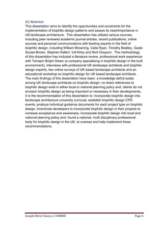 Joseph Oliver Clancy s 1108080 Page 4
(ii) Abstract
This dissertation aims to identify the opportunities and constraints for the
implementation of biophilic design patterns and assess its need/importance in
UK landscape architecture. This dissertation has utilized various sources,
including peer reviewed academic journal articles, recent publications, online
sources and personal communications with leading experts in the field of
biophilic design, including William Browning, Catie Ryan, Timothy Beatley, Gayle
Souter-Brown, Stephen Kellert, Val Kirby and Nick Grayson. The methodology
of this dissertation has included a literature review, professional work experience
with Terrapin Bright Green (a company specialising in biophilic design in the built
environment), interviews with professional UK landscape architects and biophilic
design experts, two online surveys of UK based landscape architects and an
educational workshop on biophilic design for UK based landscape architects.
The main findings of this dissertation have been: a knowledge deficit exists
among UK landscape architects on biophilic design; no direct references to
biophilic design exist in either local or national planning policy and; clients do not
envision biophilic design as being important or necessary in their developments.
It is the recommendation of this dissertation to: incorporate biophilic design into
landscape architecture university curricula; establish biophilic design CPD
events; produce individual guidance documents for each project type on biophilic
design; incentivise developers to incorporate biophilic design in their projects to
increase acceptance and awareness; incorporate biophilic design into local and
national planning policy and; found a national, multi disciplinary professional
body for biophilic design in the UK, to oversee and help implement these
recommendations.
 