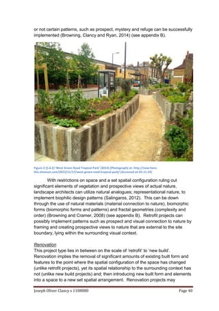 Joseph Oliver Clancy s 1108080 Page 40
or not certain patterns, such as prospect, mystery and refuge can be successfully
implemented (Browning, Clancy and Ryan, 2014) (see appendix B).
Figure 2 (5.4.2) ‘West Green Road Tropical Park’ (2013) [Photograph] at: http://now-here-
this.timeout.com/2013/11/17/west-green-road-tropical-park/ (Accessed on 01.11.14)
With restrictions on space and a set spatial configuration ruling out
significant elements of vegetation and prospective views of actual nature,
landscape architects can utilize natural analogues; representational nature, to
implement biophilic design patterns (Salingaros, 2012). This can be down
through the use of natural materials (material connection to nature), biomorphic
forms (biomorphic forms and patterns) and fractal geometries (complexity and
order) (Browning and Cramer, 2008) (see appendix B). Retrofit projects can
possibly implement patterns such as prospect and visual connection to nature by
framing and creating prospective views to nature that are external to the site
boundary, lying within the surrounding visual context.
Renovation
This project type lies in between on the scale of ‘retrofit’ to ‘new build’.
Renovation implies the removal of significant amounts of existing built form and
features to the point where the spatial configuration of the space has changed
(unlike retrofit projects), yet its spatial relationship to the surrounding context has
not (unlike new build projects) and; then introducing new built form and elements
into a space to a new set spatial arrangement. Renovation projects may
 