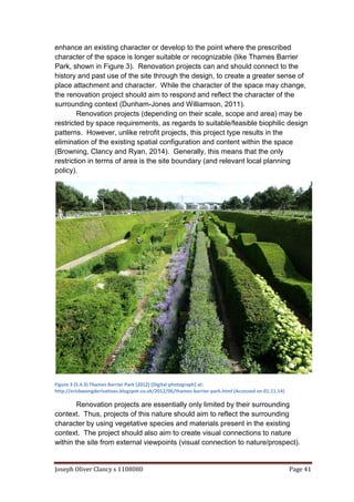 Joseph Oliver Clancy s 1108080 Page 41
enhance an existing character or develop to the point where the prescribed
character of the space is longer suitable or recognizable (like Thames Barrier
Park, shown in Figure 3). Renovation projects can and should connect to the
history and past use of the site through the design, to create a greater sense of
place attachment and character. While the character of the space may change,
the renovation project should aim to respond and reflect the character of the
surrounding context (Dunham-Jones and Williamson, 2011).
Renovation projects (depending on their scale, scope and area) may be
restricted by space requirements, as regards to suitable/feasible biophilic design
patterns. However, unlike retrofit projects, this project type results in the
elimination of the existing spatial configuration and content within the space
(Browning, Clancy and Ryan, 2014). Generally, this means that the only
restriction in terms of area is the site boundary (and relevant local planning
policy).
Figure 3 (5.4.3) Thames Barrier Park (2012) [Digital photograph] at:
http://ericbwongderivatives.blogspot.co.uk/2012/06/thames-barrier-park.html (Accessed on 01.11.14)
Renovation projects are essentially only limited by their surrounding
context. Thus, projects of this nature should aim to reflect the surrounding
character by using vegetative species and materials present in the existing
context. The project should also aim to create visual connections to nature
within the site from external viewpoints (visual connection to nature/prospect).
 