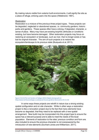 Joseph Oliver Clancy s 1108080 Page 42
By making nature visible from exterior built environments, it will signify the site as
a place of refuge, enticing users into the space (Hildebrand, 1991).
Restoration
Restoration is a mixture of the previous three project types. These projects can
be degraded, neglected or abandoned spaces, i.e. community gardens, historic
parks and gardens. These spaces often have a strong, if degraded, character, a
sense of place. Many may have pre-existing biophilic attributes or conditions
existing, but have become damaged. Other restoration projects may focus on
restoring an ecosystem or landscape, such as river, that no longer exists or has
lost its original character. The aim of such projects is to restore the
ecosystem/landscape to its previous state (Busquets et al, 2011).
Figure 4 (5.4.4) The Lost Gardens of Heligan (2014) [Digital photograph] at:
http://www.torrhousecottages.co.uk/special-houses-gardens/ (Accessed on 01.11.14)
In some ways these projects are retrofit in nature due a strong existing
spatial configuration and on site character. While in other ways a restoration
project is like a renovation project due to the fact that many elements have
become so degraded, that they need to be replaced with a new spatial
arrangement. New build may be incorporated into this project type to ensure the
space has a relevant purpose and is able to meet the needs of the local
population. Elements of restoration to the sites’ previous condition and form are
also included to ensure the previous character is not overpowered by the
introduction of new elements (Dunham-Jones and Williamson, 2011).
 