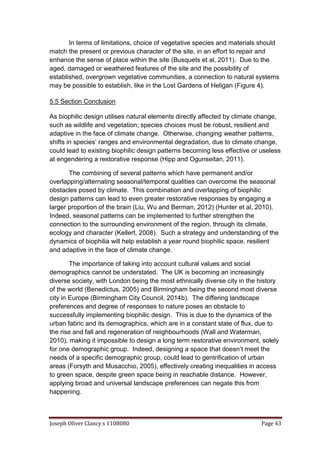 Joseph Oliver Clancy s 1108080 Page 43
In terms of limitations, choice of vegetative species and materials should
match the present or previous character of the site, in an effort to repair and
enhance the sense of place within the site (Busquets et al, 2011). Due to the
aged, damaged or weathered features of the site and the possibility of
established, overgrown vegetative communities, a connection to natural systems
may be possible to establish, like in the Lost Gardens of Heligan (Figure 4).
5.5 Section Conclusion
As biophilic design utilises natural elements directly affected by climate change,
such as wildlife and vegetation; species choices must be robust, resilient and
adaptive in the face of climate change. Otherwise, changing weather patterns,
shifts in species’ ranges and environmental degradation, due to climate change,
could lead to existing biophilic design patterns becoming less effective or useless
at engendering a restorative response (Hipp and Ogunseitan, 2011).
The combining of several patterns which have permanent and/or
overlapping/alternating seasonal/temporal qualities can overcome the seasonal
obstacles posed by climate. This combination and overlapping of biophilic
design patterns can lead to even greater restorative responses by engaging a
larger proportion of the brain (Liu, Wu and Berman, 2012) (Hunter et al, 2010).
Indeed, seasonal patterns can be implemented to further strengthen the
connection to the surrounding environment of the region, through its climate,
ecology and character (Kellert, 2008). Such a strategy and understanding of the
dynamics of biophilia will help establish a year round biophilic space, resilient
and adaptive in the face of climate change.
The importance of taking into account cultural values and social
demographics cannot be understated. The UK is becoming an increasingly
diverse society, with London being the most ethnically diverse city in the history
of the world (Benedictus, 2005) and Birmingham being the second most diverse
city in Europe (Birmingham City Council, 2014b). The differing landscape
preferences and degree of responses to nature poses an obstacle to
successfully implementing biophilic design. This is due to the dynamics of the
urban fabric and its demographics, which are in a constant state of flux, due to
the rise and fall and regeneration of neighbourhoods (Wall and Waterman,
2010), making it impossible to design a long term restorative environment, solely
for one demographic group. Indeed, designing a space that doesn’t meet the
needs of a specific demographic group, could lead to gentrification of urban
areas (Forsyth and Musacchio, 2005), effectively creating inequalities in access
to green space, despite green space being in reachable distance. However,
applying broad and universal landscape preferences can negate this from
happening.
 