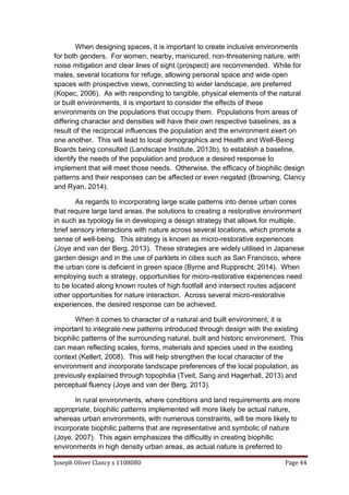 Joseph Oliver Clancy s 1108080 Page 44
When designing spaces, it is important to create inclusive environments
for both genders. For women, nearby, manicured, non-threatening nature, with
noise mitigation and clear lines of sight (prospect) are recommended. While for
males, several locations for refuge, allowing personal space and wide open
spaces with prospective views, connecting to wider landscape, are preferred
(Kopec, 2006). As with responding to tangible, physical elements of the natural
or built environments, it is important to consider the effects of these
environments on the populations that occupy them. Populations from areas of
differing character and densities will have their own respective baselines, as a
result of the reciprocal influences the population and the environment exert on
one another. This will lead to local demographics and Health and Well-Being
Boards being consulted (Landscape Institute, 2013b), to establish a baseline,
identify the needs of the population and produce a desired response to
implement that will meet those needs. Otherwise, the efficacy of biophilic design
patterns and their responses can be affected or even negated (Browning, Clancy
and Ryan, 2014).
As regards to incorporating large scale patterns into dense urban cores
that require large land areas, the solutions to creating a restorative environment
in such as typology lie in developing a design strategy that allows for multiple,
brief sensory interactions with nature across several locations, which promote a
sense of well-being. This strategy is known as micro-restorative experiences
(Joye and van der Berg, 2013). These strategies are widely utilised in Japanese
garden design and in the use of parklets in cities such as San Francisco, where
the urban core is deficient in green space (Byrne and Rupprecht, 2014). When
employing such a strategy, opportunities for micro-restorative experiences need
to be located along known routes of high footfall and intersect routes adjacent
other opportunities for nature interaction. Across several micro-restorative
experiences, the desired response can be achieved.
When it comes to character of a natural and built environment, it is
important to integrate new patterns introduced through design with the existing
biophilic patterns of the surrounding natural, built and historic environment. This
can mean reflecting scales, forms, materials and species used in the existing
context (Kellert, 2008). This will help strengthen the local character of the
environment and incorporate landscape preferences of the local population, as
previously explained through topophilia (Tveit, Sang and Hagerhall, 2013) and
perceptual fluency (Joye and van der Berg, 2013).
In rural environments, where conditions and land requirements are more
appropriate, biophilic patterns implemented will more likely be actual nature,
whereas urban environments, with numerous constraints, will be more likely to
incorporate biophilic patterns that are representative and symbolic of nature
(Joye, 2007). This again emphasizes the difficultly in creating biophilic
environments in high density urban areas, as actual nature is preferred to
 