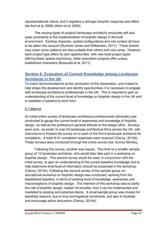 Joseph Oliver Clancy s 1108080 Page 45
representational nature, and it registers a stronger biophilic response and effect
(de Kort et al, 2006) (Kahn et al, 2009).
The varying types of projects landscape architect's encounter will also
pose constraints to the implementation of biophilic design in the built
environment. Existing character, spatial configurations and site context all have
to be taken into account (Dunham-Jones and Williamson, 2011). These factors
may mean some patterns are less suitable than others and vice versa. However,
each project type offers its own opportunities, with new build project types
offering fewer spatial restrictions, while restoration projects offer unique,
established characters (Busquets et al, 2011).
Section 6: Evaluation of Current Knowledge among Landscape
Architects in the UK
To make recommendations at the conclusion of this dissertation, and indeed to
help shape the development and identify opportunities, it is necessary to engage
with landscape architecture professionals in the UK. This is required to gain an
understanding of the current level of knowledge on biophilic design in the UK and
to establish a baseline to work from.
6.1 Method
An initial online survey of landscape architecture professionals (all levels) was
conducted to gauge the current level of awareness and knowledge of biophilic
design, as well as the profession's general attitude to this design ethic. Surveys
were sent, via email, to over 63 landscape architecture firms across the UK, with
instructions to forward the survey on to each of the firm's landscape architects for
completion. A total of 41 completed responses were received (Clancy, 2014b).
These surveys were conducted through the online survey tool, Survey Monkey.
Following this survey, another was issued. This time to a smaller sample
group of 13 landscape architects, who would later take part in a workshop on
biophilic design. This second survey would be used, in conjunction with the
initial survey, to gain an understanding of the current baseline knowledge and to
help determine what level of information should be presented in the workshop
(Clancy, 2014c). Following the second survey of the sample group, an
educational workshop on biophilic design was conducted, working from the
established baseline, in terms of existing level of knowledge, awareness and
misconceptions of biophilic design. The intention of this workshop was to clarify
the role of biophilic design, explain its benefits, how it can be implemented and
marketed to existing and potential clients. A small sample group was chosen for
feasibility reasons, due to time and logistical constraints, and also to facilitate
and encourage active discussion (Clancy, 2014d).
 