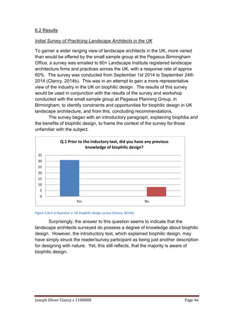 Joseph Oliver Clancy s 1108080 Page 46
6.2 Results
Initial Survey of Practicing Landscape Architects in the UK
To garner a wider ranging view of landscape architects in the UK, more varied
than would be offered by the small sample group at the Pegasus Birmingham
Office, a survey was emailed to 60+ Landscape Institute registered landscape
architecture firms and practices across the UK, with a response rate of approx
60%. The survey was conducted from September 1st 2014 to September 24th
2014 (Clancy, 2014b). This was in an attempt to gain a more representative
view of the industry in the UK on biophilic design. The results of this survey
would be used in conjunction with the results of the survey and workshop
conducted with the small sample group at Pegasus Planning Group, in
Birmingham, to identify constraints and opportunities for biophilic design in UK
landscape architecture, and from this, concluding recommendations.
The survey began with an introductory paragraph, explaining biophilia and
the benefits of biophilic design, to frame the context of the survey for those
unfamiliar with the subject.
Figure 5 (6.2.1) Question 1: UK biophilic design survey (Clancy, 2014b)
Surprisingly, the answer to this question seems to indicate that the
landscape architects surveyed do possess a degree of knowledge about biophilic
design. However, the introductory text, which explained biophilic design, may
have simply struck the reader/survey participant as being just another description
for designing with nature. Yet, this still reflects, that the majority is aware of
biophilic design.
0
5
10
15
20
25
30
35
Yes No
Q.1 Prior to the inductory text, did you have any previous
knowledge of biophilic design?
 