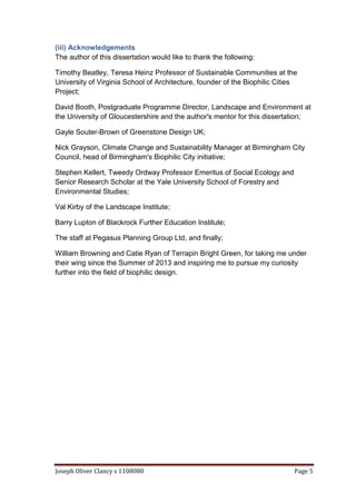 Joseph Oliver Clancy s 1108080 Page 5
(iii) Acknowledgements
The author of this dissertation would like to thank the following:
Timothy Beatley, Teresa Heinz Professor of Sustainable Communities at the
University of Virginia School of Architecture, founder of the Biophilic Cities
Project;
David Booth, Postgraduate Programme Director, Landscape and Environment at
the University of Gloucestershire and the author's mentor for this dissertation;
Gayle Souter-Brown of Greenstone Design UK;
Nick Grayson, Climate Change and Sustainability Manager at Birmingham City
Council, head of Birmingham's Biophilic City initiative;
Stephen Kellert, Tweedy Ordway Professor Emeritus of Social Ecology and
Senior Research Scholar at the Yale University School of Forestry and
Environmental Studies;
Val Kirby of the Landscape Institute;
Barry Lupton of Blackrock Further Education Institute;
The staff at Pegasus Planning Group Ltd, and finally;
William Browning and Catie Ryan of Terrapin Bright Green, for taking me under
their wing since the Summer of 2013 and inspiring me to pursue my curiosity
further into the field of biophilic design.
 