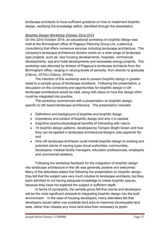 Joseph Oliver Clancy s 1108080 Page 57
landscape architects to have sufficient guidance on how to implement biophilic
design, rectifying the knowledge deficit, identified through this dissertation.
Biophilic Design Workshop October 22nd 2014
On the 22nd October 2014, an educational workshop on biophilic design was
held at the Birmingham office of Pegasus Planning Group Ltd, a planning
consultancy that offers numerous services including landscape architecture. The
company's landscape architecture division works on a wide range of landscape
type projects, such as: new housing developments, hospitals, commercial
developments, spa and hotel developments and renewable energy projects. The
workshop was attended by thirteen of Pegasus's landscape architects from the
Birmingham office, ranging in varying levels of seniority, from director to graduate
(Clancy, 2014c) (Clancy, 2014d).
The intention of this workshop was to present biophilic design in greater
detail to a sample group of landscape architects. Following the presentation, a
discussion on the constraints and opportunities for biophilic design in UK
landscape architecture would be held, along with ideas on how this design ethic
could be integrated into practice.
The workshop commenced with a presentation on biophilic design,
specific to UK based landscape architecture. The presentation included:
 Definitions and background of biophilia and biophilic design
 Importance and context of biophilic design and why it is needed
 Cognitive psycho-physiological benefits of interacting with nature
 14 biophilic design patterns, developed by Terrapin Bright Green and how
they can be applied in landscape architectural designs (see appendix B);
and
 How UK landscape architects could market biophilic design to existing and
potential clients of varying types (local authorities, communities,
developers, medical facility managers, education professionals, employers
and commercial retailers).
Following the workshop feedback for the integration of biophilic design
into landscape architecture in the UK was generally positive and welcomed.
Many of the attendees stated that following the presentation on biophilic design,
they felt that the subject was very much intuitive to landscape architects, but they
each admitted to not having adequate knowledge to create biophilic spaces,
because they have not explored the subject in sufficient depth.
In terms of constraints, the sample group felt that clients and developers
will be the most significant obstacle to integrating biophilic design into the built
environment. In the case of housing developers, many attendees felt that
developers would rather use available land area to maximize developable land
area, rather than release any more land area than necessary to green
 