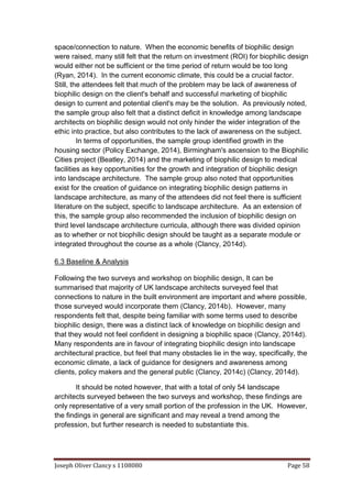 Joseph Oliver Clancy s 1108080 Page 58
space/connection to nature. When the economic benefits of biophilic design
were raised, many still felt that the return on investment (ROI) for biophilic design
would either not be sufficient or the time period of return would be too long
(Ryan, 2014). In the current economic climate, this could be a crucial factor.
Still, the attendees felt that much of the problem may be lack of awareness of
biophilic design on the client's behalf and successful marketing of biophilic
design to current and potential client's may be the solution. As previously noted,
the sample group also felt that a distinct deficit in knowledge among landscape
architects on biophilic design would not only hinder the wider integration of the
ethic into practice, but also contributes to the lack of awareness on the subject.
In terms of opportunities, the sample group identified growth in the
housing sector (Policy Exchange, 2014), Birmingham's ascension to the Biophilic
Cities project (Beatley, 2014) and the marketing of biophilic design to medical
facilities as key opportunities for the growth and integration of biophilic design
into landscape architecture. The sample group also noted that opportunities
exist for the creation of guidance on integrating biophilic design patterns in
landscape architecture, as many of the attendees did not feel there is sufficient
literature on the subject, specific to landscape architecture. As an extension of
this, the sample group also recommended the inclusion of biophilic design on
third level landscape architecture curricula, although there was divided opinion
as to whether or not biophilic design should be taught as a separate module or
integrated throughout the course as a whole (Clancy, 2014d).
6.3 Baseline & Analysis
Following the two surveys and workshop on biophilic design, It can be
summarised that majority of UK landscape architects surveyed feel that
connections to nature in the built environment are important and where possible,
those surveyed would incorporate them (Clancy, 2014b). However, many
respondents felt that, despite being familiar with some terms used to describe
biophilic design, there was a distinct lack of knowledge on biophilic design and
that they would not feel confident in designing a biophilic space (Clancy, 2014d).
Many respondents are in favour of integrating biophilic design into landscape
architectural practice, but feel that many obstacles lie in the way, specifically, the
economic climate, a lack of guidance for designers and awareness among
clients, policy makers and the general public (Clancy, 2014c) (Clancy, 2014d).
It should be noted however, that with a total of only 54 landscape
architects surveyed between the two surveys and workshop, these findings are
only representative of a very small portion of the profession in the UK. However,
the findings in general are significant and may reveal a trend among the
profession, but further research is needed to substantiate this.
 