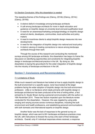 Joseph Oliver Clancy s 1108080 Page 59
6.4 Section Conclusion: Why this dissertation is needed
The repeating themes of the findings are (Clancy, 2014b) (Clancy, 2014c)
(Clancy, 2014d):
 A distinct deficit in knowledge among landscape architects
 A call among landscape architects for more in depth education and
guidance on biophilic design at university level and post qualification level
 A need for an awareness/marketing campaign/strategy on biophilic design
aimed at clients, developers, communities, local authorities and policy
makers
 A need to incentivise clients to adopt biophilic design measures into new
developments
 A need for the integration of biophilic design into national and local policy
 A distinct valuing of creating connections to nature among landscape
architects through their work
Through the course of this research and conducting the mentioned
surveys among UK landscape architects, this dissertation has begun to frame the
discussion on identifying opportunities and constraints for integrating biophilic
design in landscape architectural practice in the UK. By doing so, this
dissertation is laying the groundwork for the wider integration of biophilic design
into the industry of landscape architecture in the UK.
Section 7. Conclusions and Recommendations:
7.1 Limitations of Study
While much research and literature has looked at how to apply biophilic design to
the built environment or a specific space, none have looked at the larger
problems facing the wider adoption of biophilic design into the built environment
profession. Little or no literature which deals primarily with biophilic design in
landscape architecture has been produced at the time of writing either, a fact
echoed by G. Souter Brown during a personal communication with the author on
16th November 2014. These two factors impacted upon the literature review
conducted for this dissertation. However, this was negated by using wide
ranging and varying sources across numerous disciplines, including the built
environment and health professions, and establishing personal communications
with both domestic and international experts on biophilic design.
Another factor was the lack of responses to the general survey on
biophilic design, which was sent to 60+ landscape architecture practices cross
the UK, with instructions to forward the survey onto each of their landscape
architects. Overall, only 41 individual responses where received, a response
 