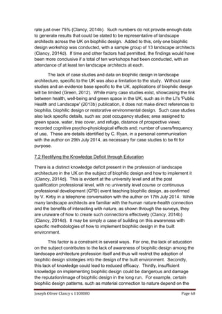 Joseph Oliver Clancy s 1108080 Page 60
rate just over 75% (Clancy, 2014b). Such numbers do not provide enough data
to generate results that could be stated to be representative of landscape
architects across the UK on biophilic design. Added to this, only one biophilic
design workshop was conducted, with a sample group of 13 landscape architects
(Clancy, 2014d). If time and other factors had permitted, the findings would have
been more conclusive if a total of ten workshops had been conducted, with an
attendance of at least ten landscape architects at each.
The lack of case studies and data on biophilic design in landscape
architecture, specific to the UK was also a limitation to the study. Without case
studies and an evidence base specific to the UK, applications of biophilic design
will be limited (Green, 2012). While many case studies exist, showcasing the link
between health, well-being and green space in the UK, such as in the LI's 'Public
Health and Landscape' (2013b) publication, it does not make direct references to
biophilia, biophilic design or restorative environmental design. Such case studies
also lack specific details, such as: post occupancy studies; area assigned to
green space, water, tree cover, and refuge, distance of prospective views;
recorded cognitive psycho-physiological effects and; number of users/frequency
of use. These are details identified by C. Ryan, in a personal communication
with the author on 29th July 2014, as necessary for case studies to be fit for
purpose.
7.2 Rectifying the Knowledge Deficit through Education
There is a distinct knowledge deficit present in the profession of landscape
architecture in the UK on the subject of biophilic design and how to implement it
(Clancy, 2014d). This is evident at the university level and at the post
qualification professional level, with no university level course or continuous
professional development (CPD) event teaching biophilic design, as confirmed
by V. Kirby in a telephone conversation with the author on 17th July 2014. While
many landscape architects are familiar with the human nature-health connection
and the benefits of interacting with nature, as shown through the surveys, they
are unaware of how to create such connections effectively (Clancy, 2014b)
(Clancy, 2014d). It may be simply a case of building on this awareness with
specific methodologies of how to implement biophilic design in the built
environment.
This factor is a constraint in several ways. For one, the lack of education
on the subject contributes to the lack of awareness of biophilic design among the
landscape architecture profession itself and thus will restrict the adoption of
biophilic design strategies into the design of the built environment. Secondly,
this lack of knowledge could lead to reduced efficacy. Thirdly, insufficient
knowledge on implementing biophilic design could be dangerous and damage
the reputation/image of biophilic design in the long run. For example, certain
biophilic design patterns, such as material connection to nature depend on the
 