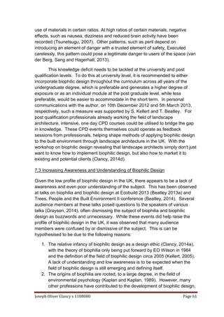 Joseph Oliver Clancy s 1108080 Page 61
use of materials in certain ratios. At high ratios of certain materials, negative
effects, such as nausea, dizziness and reduced brain activity have been
recorded (Tsunetsugu, 2007). Other patterns, such as peril depend on
introducing an element of danger with a trusted element of safety, Executed
carelessly, this pattern could pose a legitimate danger to users of the space (van
der Berg, Sang and Hagerhall, 2013).
This knowledge deficit needs to be tackled at the university and post
qualification levels. To do this at university level, it is recommended to either
incorporate biophilic design throughout the curriculum across all years of the
undergraduate degree, which is preferable and generates a higher degree of
exposure or as an individual module at the post graduate level, while less
preferable, would be easier to accommodate in the short term. In personal
communications with the author, on 10th December 2012 and 5th March 2013,
respectively, such a measure was supported by S. Kellert and T. Beatley. For
post qualification professionals already working the field of landscape
architecture, intensive, one day CPD courses could be utilised to bridge the gap
in knowledge. These CPD events themselves could operate as feedback
sessions from professionals, helping shape methods of applying biophilic design
to the built environment through landscape architecture in the UK. With the
workshop on biophilic design revealing that landscape architects simply don't just
want to know how to implement biophilic design, but also how to market it to
existing and potential clients (Clancy, 2014d).
7.3 Increasing Awareness and Understanding of Biophilic Design
Given the low profile of biophilic design in the UK, there appears to be a lack of
awareness and even poor understanding of the subject. This has been observed
at talks on biophilia and biophilic design at Ecobuild 2013 (Beatley 2013a) and
Trees, People and the Built Environment II conference (Beatley, 2014). Several
audience members at these talks posed questions to the speakers of various
talks (Grayson, 2014), often dismissing the subject of biophilia and biophilic
design as buzzwords and unnecessary. While these events did help raise the
profile of biophilic design in the UK, it was observed that many audience
members were confused by or dismissive of the subject. This is can be
hypothesised to be due to the following reasons:
1. The relative infancy of biophilic design as a design ethic (Clancy, 2014a),
with the theory of biophilia only being put forward by EO Wilson in 1984
and the definition of the field of biophilic design circa 2005 (Kellert, 2005).
A lack of understanding and low awareness is to be expected when the
field of biophilic design is still emerging and defining itself.
2. The origins of biophilia are rooted, to a large degree, in the field of
environmental psychology (Kaplan and Kaplan, 1989). However, many
other professions have contributed to the development of biophilic design,
 