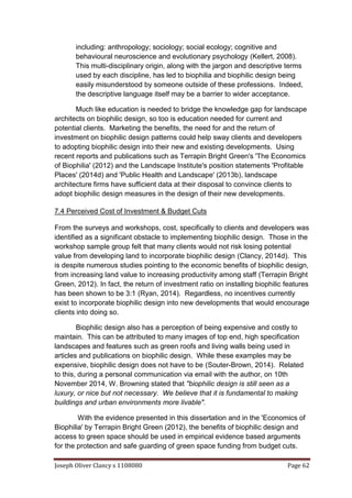 Joseph Oliver Clancy s 1108080 Page 62
including: anthropology; sociology; social ecology; cognitive and
behavioural neuroscience and evolutionary psychology (Kellert, 2008).
This multi-disciplinary origin, along with the jargon and descriptive terms
used by each discipline, has led to biophilia and biophilic design being
easily misunderstood by someone outside of these professions. Indeed,
the descriptive language itself may be a barrier to wider acceptance.
Much like education is needed to bridge the knowledge gap for landscape
architects on biophilic design, so too is education needed for current and
potential clients. Marketing the benefits, the need for and the return of
investment on biophilic design patterns could help sway clients and developers
to adopting biophilic design into their new and existing developments. Using
recent reports and publications such as Terrapin Bright Green's 'The Economics
of Biophilia' (2012) and the Landscape Institute's position statements 'Profitable
Places' (2014d) and 'Public Health and Landscape' (2013b), landscape
architecture firms have sufficient data at their disposal to convince clients to
adopt biophilic design measures in the design of their new developments.
7.4 Perceived Cost of Investment & Budget Cuts
From the surveys and workshops, cost, specifically to clients and developers was
identified as a significant obstacle to implementing biophilic design. Those in the
workshop sample group felt that many clients would not risk losing potential
value from developing land to incorporate biophilic design (Clancy, 2014d). This
is despite numerous studies pointing to the economic benefits of biophilic design,
from increasing land value to increasing productivity among staff (Terrapin Bright
Green, 2012). In fact, the return of investment ratio on installing biophilic features
has been shown to be 3:1 (Ryan, 2014). Regardless, no incentives currently
exist to incorporate biophilic design into new developments that would encourage
clients into doing so.
Biophilic design also has a perception of being expensive and costly to
maintain. This can be attributed to many images of top end, high specification
landscapes and features such as green roofs and living walls being used in
articles and publications on biophilic design. While these examples may be
expensive, biophilic design does not have to be (Souter-Brown, 2014). Related
to this, during a personal communication via email with the author, on 10th
November 2014, W. Browning stated that "biophilic design is still seen as a
luxury, or nice but not necessary. We believe that it is fundamental to making
buildings and urban environments more livable".
With the evidence presented in this dissertation and in the 'Economics of
Biophilia' by Terrapin Bright Green (2012), the benefits of biophilic design and
access to green space should be used in empirical evidence based arguments
for the protection and safe guarding of green space funding from budget cuts.
 