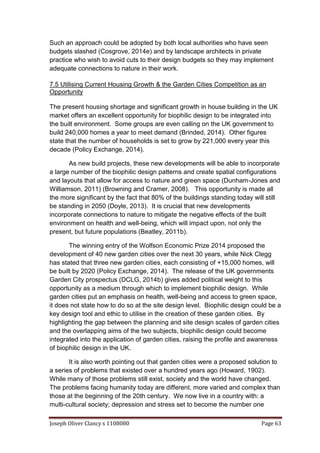 Joseph Oliver Clancy s 1108080 Page 63
Such an approach could be adopted by both local authorities who have seen
budgets slashed (Cosgrove, 2014e) and by landscape architects in private
practice who wish to avoid cuts to their design budgets so they may implement
adequate connections to nature in their work.
7.5 Utilising Current Housing Growth & the Garden Cities Competition as an
Opportunity
The present housing shortage and significant growth in house building in the UK
market offers an excellent opportunity for biophilic design to be integrated into
the built environment. Some groups are even calling on the UK government to
build 240,000 homes a year to meet demand (Brinded, 2014). Other figures
state that the number of households is set to grow by 221,000 every year this
decade (Policy Exchange, 2014).
As new build projects, these new developments will be able to incorporate
a large number of the biophilic design patterns and create spatial configurations
and layouts that allow for access to nature and green space (Dunham-Jones and
Williamson, 2011) (Browning and Cramer, 2008). This opportunity is made all
the more significant by the fact that 80% of the buildings standing today will still
be standing in 2050 (Doyle, 2013). It is crucial that new developments
incorporate connections to nature to mitigate the negative effects of the built
environment on health and well-being, which will impact upon, not only the
present, but future populations (Beatley, 2011b).
The winning entry of the Wolfson Economic Prize 2014 proposed the
development of 40 new garden cities over the next 30 years, while Nick Clegg
has stated that three new garden cities, each consisting of +15,000 homes, will
be built by 2020 (Policy Exchange, 2014). The release of the UK governments
Garden City prospectus (DCLG, 2014b) gives added political weight to this
opportunity as a medium through which to implement biophilic design. While
garden cities put an emphasis on health, well-being and access to green space,
it does not state how to do so at the site design level. Biophilic design could be a
key design tool and ethic to utilise in the creation of these garden cities. By
highlighting the gap between the planning and site design scales of garden cities
and the overlapping aims of the two subjects, biophilic design could become
integrated into the application of garden cities, raising the profile and awareness
of biophilic design in the UK.
It is also worth pointing out that garden cities were a proposed solution to
a series of problems that existed over a hundred years ago (Howard, 1902).
While many of those problems still exist, society and the world have changed.
The problems facing humanity today are different, more varied and complex than
those at the beginning of the 20th century. We now live in a country with: a
multi-cultural society; depression and stress set to become the number one
 