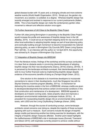 Joseph Oliver Clancy s 1108080 Page 64
global disease burden with 15 years and; a changing climate and more extreme
weather events (World Health Organisation, 2010). Simply put, the garden city
movement, as a solution, is outdated, to a degree. Whereas biophilic design has
recently emerged and evolved in response to our current predicaments (Kellert,
2008). This is how biophilic design can make the contemporary garden cities
movement a relevant and effective solution once again.
7.6 Further Ascension of UK Cities to the Biophilic Cities Project
Further UK cities joining Birmingham in ascending to the Biophilic Cities Project
would increase the profile and awareness of biophilic design here in the UK
(Beatley, 2014). It could act as an important stepping stone for city councils and
other local authorities to adopting biophilic design as part of local planning policy
and eventually building enough momentum to become incorporated into national
planning policy, as seen in Birmingham City Councils SPD 'Green Living Spaces
Plan' (2013b). In an interview with the author on 1st April 2014, this opportunity
was echoed by N. Grayson of Birmingham City Council.
7.7 Integration of Biophilic Design into BREEAM
From the literature review, findings of the workshop and the surveys conducted,
it is clear that an obstacle exists in convincing clients/developers of adopting
biophilic design into their new developments (Clancy, 2014c) (Clancy, 2014d). It
is perceived by the landscape architects surveyed, that clients/developers do not
wish to incur further financial costs by implementing biophilic design despite
evidence of the economic benefits of doing so (Terrapin Bright Green, 2012).
One solution to this obstacle is to incentivise developers to incorporate
connections to nature in their developments, much like Singapore has with its
Skyrise Greenery incentive program (Beatley, 2011a). A mechanism for
delivering this incentive exists in the form of BREEAM, whereas credits are given
to developers/developments that achieve certain environmental conditions in the
final construction and maintenance of a development. BREEAM appeals to
developers as it lowers running costs, raises property value and improves a
developer's environmental credentials (Landscape Institute, 2013c). A
precedent for incorporating biophilic design into an environmental rating system
exists, with LEED and the Living City/Building Challenge (Kieran, 2008).
However, through the course of conducting surveys, some landscape
architects voiced concerns over doing so, despite the majority of those surveyed
agreeing with such a measure. Such concerns include the danger of biophilic
design credits just becoming another box ticking exercise for developers, with the
integrity of biophilic design measures affected. Another point raised highlights
the ineffectiveness of BREEAM's role in landscape issues (Dunnett, Townsend
and Gibson 2014); with loopholes currently present to achieve credits without
 