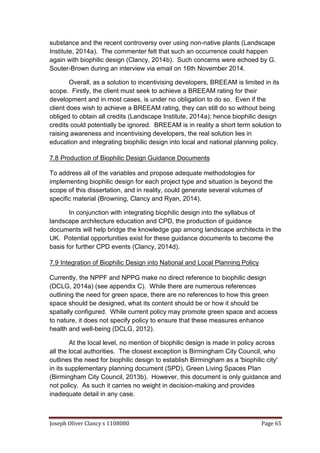 Joseph Oliver Clancy s 1108080 Page 65
substance and the recent controversy over using non-native plants (Landscape
Institute, 2014a). The commenter felt that such an occurrence could happen
again with biophilic design (Clancy, 2014b). Such concerns were echoed by G.
Souter-Brown during an interview via email on 16th November 2014.
Overall, as a solution to incentivising developers, BREEAM is limited in its
scope. Firstly, the client must seek to achieve a BREEAM rating for their
development and in most cases, is under no obligation to do so. Even if the
client does wish to achieve a BREEAM rating, they can still do so without being
obliged to obtain all credits (Landscape Institute, 2014a); hence biophilic design
credits could potentially be ignored. BREEAM is in reality a short term solution to
raising awareness and incentivising developers, the real solution lies in
education and integrating biophilic design into local and national planning policy.
7.8 Production of Biophilic Design Guidance Documents
To address all of the variables and propose adequate methodologies for
implementing biophilic design for each project type and situation is beyond the
scope of this dissertation, and in reality, could generate several volumes of
specific material (Browning, Clancy and Ryan, 2014).
In conjunction with integrating biophilic design into the syllabus of
landscape architecture education and CPD, the production of guidance
documents will help bridge the knowledge gap among landscape architects in the
UK. Potential opportunities exist for these guidance documents to become the
basis for further CPD events (Clancy, 2014d).
7.9 Integration of Biophilic Design into National and Local Planning Policy
Currently, the NPPF and NPPG make no direct reference to biophilic design
(DCLG, 2014a) (see appendix C). While there are numerous references
outlining the need for green space, there are no references to how this green
space should be designed, what its content should be or how it should be
spatially configured. While current policy may promote green space and access
to nature, it does not specify policy to ensure that these measures enhance
health and well-being (DCLG, 2012).
At the local level, no mention of biophilic design is made in policy across
all the local authorities. The closest exception is Birmingham City Council, who
outlines the need for biophilic design to establish Birmingham as a 'biophilic city'
in its supplementary planning document (SPD), Green Living Spaces Plan
(Birmingham City Council, 2013b). However, this document is only guidance and
not policy. As such it carries no weight in decision-making and provides
inadequate detail in any case.
 