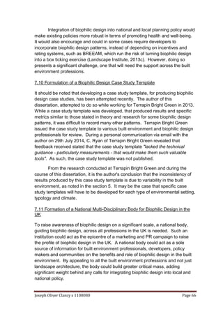 Joseph Oliver Clancy s 1108080 Page 66
Integration of biophilic design into national and local planning policy would
make existing policies more robust in terms of promoting health and well-being.
It would also encourage and could in some cases require developers to
incorporate biophilic design patterns, instead of depending on incentives and
rating systems, such as BREEAM, which run the risk of turning biophilic design
into a box ticking exercise (Landscape Institute, 2013c). However, doing so
presents a significant challenge, one that will need the support across the built
environment professions.
7.10 Formulation of a Biophilic Design Case Study Template
It should be noted that developing a case study template, for producing biophilic
design case studies, has been attempted recently. The author of this
dissertation, attempted to do so while working for Terrapin Bright Green in 2013.
While a case study template was developed, that produced results and specific
metrics similar to those stated in theory and research for some biophilic design
patterns, it was difficult to record many other patterns. Terrapin Bright Green
issued the case study template to various built environment and biophilic design
professionals for review. During a personal communication via email with the
author on 29th July 2014, C. Ryan of Terrapin Bright Green revealed that
feedback received stated that the case study template "lacked the technical
guidance - particularly measurements - that would make them such valuable
tools". As such, the case study template was not published.
From the research conducted at Terrapin Bright Green and during the
course of this dissertation, it is the author's conclusion that the inconsistency of
results produced by this case study template is due to variability in the built
environment, as noted in the section 5. It may be the case that specific case
study templates will have to be developed for each type of environmental setting,
typology and climate.
7.11 Formation of a National Multi-Disciplinary Body for Biophilic Design in the
UK
To raise awareness of biophilic design on a significant scale, a national body,
guiding biophilic design, across all professions in the UK is needed. Such an
institution could act as the epicentre of a marketing and PR campaign to raise
the profile of biophilic design in the UK. A national body could act as a sole
source of information for built environment professionals, developers, policy
makers and communities on the benefits and role of biophilic design in the built
environment. By appealing to all the built environment professions and not just
landscape architecture, the body could build greater critical mass, adding
significant weight behind any calls for integrating biophilic design into local and
national policy.
 