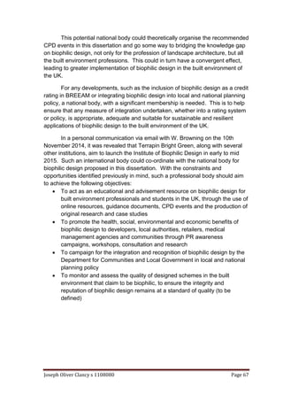 Joseph Oliver Clancy s 1108080 Page 67
This potential national body could theoretically organise the recommended
CPD events in this dissertation and go some way to bridging the knowledge gap
on biophilic design, not only for the profession of landscape architecture, but all
the built environment professions. This could in turn have a convergent effect,
leading to greater implementation of biophilic design in the built environment of
the UK.
For any developments, such as the inclusion of biophilic design as a credit
rating in BREEAM or integrating biophilic design into local and national planning
policy, a national body, with a significant membership is needed. This is to help
ensure that any measure of integration undertaken, whether into a rating system
or policy, is appropriate, adequate and suitable for sustainable and resilient
applications of biophilic design to the built environment of the UK.
In a personal communication via email with W. Browning on the 10th
November 2014, it was revealed that Terrapin Bright Green, along with several
other institutions, aim to launch the Institute of Biophilic Design in early to mid
2015. Such an international body could co-ordinate with the national body for
biophilic design proposed in this dissertation. With the constraints and
opportunities identified previously in mind, such a professional body should aim
to achieve the following objectives:
 To act as an educational and advisement resource on biophilic design for
built environment professionals and students in the UK, through the use of
online resources, guidance documents, CPD events and the production of
original research and case studies
 To promote the health, social, environmental and economic benefits of
biophilic design to developers, local authorities, retailers, medical
management agencies and communities through PR awareness
campaigns, workshops, consultation and research
 To campaign for the integration and recognition of biophilic design by the
Department for Communities and Local Government in local and national
planning policy
 To monitor and assess the quality of designed schemes in the built
environment that claim to be biophilic, to ensure the integrity and
reputation of biophilic design remains at a standard of quality (to be
defined)
 