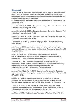 Joseph Oliver Clancy s 1108080 Page 68
Bibliography
Abbott, J. (2012). Park chiefs prepare for next budget battle as pressure on local
council finances continues. Available: http://www.hortweek.com/park-chiefs-
prepare-next-budget-battle-pressure-local-council-finances-continues/parks-and-
gardens/article/1308545?DCMP=EMC-
CONParksGardensTurfNews&bulletin=parks-and-gardens-n. Last accessed 1st
September 2014.
Ahern, K. and Cole, L. (2009a). European Landscape Convention Guidance Part
1. Sheffield: Natural England. P1-16.
Ahern, K. and Cole, L. (2009b). European Landscape Convention Guidance Part
2. Sheffield: Natural England. P1-16.
Ahern, K. and Cole, L. (2009c). European Landscape Convention Guidance Part
3. Sheffield: Natural England. P1-12.
Alexander, C. et al (1977). A Pattern Language. New York: Oxford University
Press. Pix-937.
Alcock, I. et al. (2013). Longitudinal effects on mental health of moving to
greener and less green urban areas. Environmental Science and Technology. 48
(1), p1247-1255.
Aldred, J. (2014). IPCC report: climate impacts on wildlife. Available:
http://www.theguardian.com/environment/2014/mar/31/ipcc-climate-report-
wildlife-impact. Last accessed 1st September 2014.
Anderson, R. (2014). Community Infrastructure Levy can be used for
maintenance, DCLG confirms. Available: http://www.hortweek.com/community-
infrastructure-levy-used-maintenance-dclg-confirms/parks-and-
gardens/article/1308340. Last accessed 1st September 2014.
Andrews, T. and Coppola, D. (1999). Idiosyncratic characteristics of saccadic
eye movements when viewing different visual environments. Vision Research. 39
(17), p2947-2953.
Appleby, M. (2014). Wigan freezes council tax in lieu of citizen support.
Available: http://www.hortweek.com/wigan-freezes-council-tax-lieu-citizen-
support/parks-and-gardens/article/1306052. Last accessed 1st September 2014.
Alvarsson, J., Wiens, S. and Nilsson, M. (2010). Stress Recovery during
Exposure to Nature Sound and Environmental Noise. International Journal of
Environmental Research and Public Health. 7, p1036-1046.
Appleton, J. (1975). The Experience of Landscape. Michigan: Wiley. P22-274.
 
