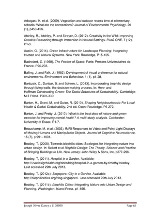Joseph Oliver Clancy s 1108080 Page 69
Arbogast, K. et al. (2009). Vegetation and outdoor recess time at elementary
schools: What are the connections? Journal of Environmental Psychology. 29
(1), p450-456.
Atchley, R., Atchley, P. and Strayer, D. (2012). Creativity in the Wild: Improving
Creative Reasoning through Immersion in Natural Settings. PLoS ONE. 7 (12),
P1-3.
Austin, G. (2014). Green Infrastructure for Landscape Planning: Integrating
Human and Natural Systems. New York: Routledge. P15-105.
Bachelard, G. (1958). The Poetics of Space. Paris: Presses Universitaires de
France. P20-235.
Balling, J. and Falk, J. (1982). Development of visual preference for natural
environments. Environment and Behaviour. 1 (1), p4-28.
Bartczak, C., Dunbar, B. and Bohren, L. (2013). Incorporating biophilic design
through living walls: the decision-making process. In: Henn and
Hoffman Constructing Green: The Social Structures of Sustainability. Cambridge:
MIT Press. P307-330.
Barton, H., Grant, M. and Guise, R. (2010). Shaping Neighbourhoods: For Local
Health & Global Sustainability. 2nd ed. Oxon: Routledge. P6-272.
Barton, J. and Pretty, J. (2010). What is the best dose of nature and green
exercise for improving mental health? A multi-study analysis. Colchester:
University of Essex. P1-7.
Beauchamp, M. et al. (2003). fMRI Responses to Video and Point-Light Displays
of Moving Humans and Manipulable Objects. Journal of Cognitive Neuroscience.
15 (7), p 991–1001.
Beatley, T. (2008). Towards biophilic cities: Strategies for integrating nature into
urban design. In: Kellert et al Biophilic Design: The Theory, Science and Practice
of Bringing Buildings to Life. New Jersey: John Wiley & Sons, Inc. p277-296.
Beatley, T. (2011). Hospital in a Garden. Available:
http://uvadesignhealth.org/docs/blog/hospital-in-a-garden-by-timothy-beatley.
Last accessed 29th July 2013.
Beatley, T. (2012a). Singapore: City in a Garden. Available:
http://biophiliccities.org/blog-singapore/. Last accessed 29th July 2013.
Beatley, T. (2011b). Biophilic Cities: Integrating Nature into Urban Design and
Planning. Washington: Island Press. p1-156.
 