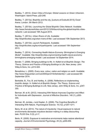 Joseph Oliver Clancy s 1108080 Page 70
Beatley, T. (2012). Green Cities of Europe: Global Lessons on Green Urbanism.
Washington: Island Press. p22-248.
Beatley, T. (2013a). Biophilia and the city, [Lecture at Ecobuild 2013], Excel
Arena. London. 5th March 2013.
Beatley, T. (2013b). Launching the Global Biophilic Cities Network. Available:
http://www.thenatureofcities.com/2013/12/04/launching-the-global-biophilic-cities-
network/. Last accessed 16th August 2014.
Beatley, T. (2013c). Urban Rivers of Life. Available:
http://biophiliccities.org/urban-rivers-of-life/. Last accessed 10th September 2013.
Beatley, T. (2013d). Launch Participants. Available:
http://biophiliccities.org/launch/participants/. Last accessed 10th September
2013.
Beatley, T. (2014). Connecting Health-Nature-Economy: Birmingham’s Emerging
Model*. Available: http://biophiliccities.org/connecting-health-nature-economy-
birminghams-emerging-model/. Last accessed 1st September 2014.
Bender, T. (2008). Bringing buildings to life. In: Kellert et al Biophilic Design: The
Theory, Science and Practice of Bringing Buildings to Life. New Jersey: John
Wiley & Sons, Inc. p313-324.
Benedictus, L. (2005). Every race, colour, nation and religion on earth. Available:
http://www.theguardian.com/uk/2005/jan/21/britishidentity1. Last accessed 6th
September 2014.
Berkebile, B., Fox, B. and Hartley, A. (2008). Reflections on implementing
biophilic design. In: Kellert et al Biophilic Design: The Theory, Science and
Practice of Bringing Buildings to Life. New Jersey: John Wiley & Sons, Inc. p347-
355.
Berman, M. et Al. (2012). Interacting With Nature Improves Cognition and Affect
for Individuals with Depression. Journal of Affective Disorders. 140 (1), p300-
305.
Berman, M. Jonides, J and Kaplan, S. (2008). The Cognitive Benefits of
Interacting With Nature. Psychological Science. 19 (12), p1207-1211.
Berry, M. et al. (2014). The nature of impulsivity: Visual exposure to natural
environments decreases impulsive decision making in a delay discounting
task. PLOS One. 9 (5), p1-7.
Berto, R. (2005). Exposure to restorative environments helps restore attentional
capacity. Journal of Environmental Psychology. 25 (3), p249-259.
 