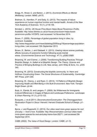 Joseph Oliver Clancy s 1108080 Page 72
Bragg, R., Wood, C. and Barton, J. (2013). Ecominds Effects on Mental
Wellbeing. London: MIND. p9-75.
Bratman, G., Hamilton, P. and Daily, G. (2012). The impacts of nature
experience on human cognitive function and mental health. Annals of the New
York Academy of Sciences. 10 (1), p118-136.
Brinded, L. (2014). UK House Price Boom Helps Boost Persimmon Profits.
Available: http://www.ibtimes.co.uk/uk-house-price-boom-helps-boost-
persimmon-profits-1472976. Last accessed 1st November 2014.
Brown, F. (2009). Percentage of global population living in cities, by
continent. Available:
http://www.theguardian.com/news/datablog/2009/aug/18/percentage-population-
living-cities. Last accessed 10th September 2013.
Brown, D., Barton, J. and Gladwell, V. (2013). Viewing nature scenes positively
affects recovery of autonomic function following acute-mental
stress. Environmental Science and Technology. 47 (1), p5562-5569.
Browning, W. and Cramer, J. (2008). Transforming Building Practices Through
Biophilic Design. In: Kellert et al Biophilic Design: The Theory, Science and
Practice of Bringing Buildings to Life. New Jersey: John Wiley & Sons, Inc. p335-
345.
Browning, W. (2013). Constructing the biophilic community. In: Henn and
Hoffman Constructing Green: The Social Structures of Sustainability. Cambridge:
MIT Press. p341-349.
Browning, W., Clancy, J. and Ryan, C. (2014). 14 Patterns of Biophilic Design:
Improving Health and Well-Being in the Built Environment. New York: Terrapin
Bright Green. p2-44.
Buijs, A., Elands, B. and Langers, F. (2009). No Wilderness for Immigrants:
Cultural Differences in Images of Nature and Landscape Preference. Landscape
& Urban Planning. 91 (1), p113-123.
Busquets, J. et al (2011). Deconstruction/Construction: The Cheonggyecheon
Restoration Project in Seoul. Harvard: Harvard Graduate School of Design. p1-
72.
Byrne, J. and Rupprecht, C. (2014). Our cities need more green spaces for rest
and play — here’s how. Available: http://theconversation.com/our-cities-need-
more-green-spaces-for-rest-and-play-heres-how-28271. Last accessed 5th
September 2014.
CABE (2002). The Value of Good Design. London: CABE. p1-12.
 