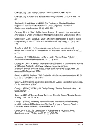 Joseph Oliver Clancy s 1108080 Page 73
CABE (2005). Does Money Grow on Trees? London: CABE. P6-85.
CABE (2006). Buildings and Spaces: Why design matters. London: CABE. P2-
50.
Cackowski, J. and Nasar, J. (2003). The Restorative Effects of Roadside
Vegetation: Implications for Automobile Driver Anger and Frustration.
Environment and Behaviour. 35 (6), p736-751.
Carmona, M et al (2004). Is The Grass Greener...? Learning from International
Innovations in Urban Green Space Management. London: CABE Space. p4-88.
Castonguay, G. and Jutras, S. (2009). Children's appreciation of outdoor places
in a poor neighbourhood. Journal of Environmental Psychology. 29 (1), p101-
109.
Chawla, L. et al. (2014). Green schoolyards as havens from stress and
resources for resilience in childhood and adolescence. Health and Place. 28 (1),
p1-13.
Chepesiuk, R. (2009). Missing the Dark: Health Effects of Light Pollution.
Environmental Health Perspectives. 117 (1), p20-27.
Chorley, M. (2014). Cameron under pressure over threat of £2billion black hole in
NHS budget. Available: http://www.dailymail.co.uk/news/article-
2661467/Cameron-pressure-threat-2billion-black-hole-NHS-budget.html. Last
accessed 7th September 2014.
Clancy, J. (2013). Ecobuild 2013. Available: http://landarchs.com/ecobuild-2013/.
Last accessed 1st November 2014.
Clancy, J. ( 2014a). Re-Discovering Biophilia. In: Lupton, Horticulture Connected.
Dublin: Hortitrends. p38-40.
Clancy, J. (2014b)."UK Biophilic Design Survey." Survey. Survey Monkey. 29th
September 2014.
Clancy, J. (2014c) "Sample Group Survey on Biophilic Design." Survey. Survey
Monkey. 21st October 2014.
Clancy, J. (2014d) Identifying opportunities and constraints for implementing
biophilic design in UK landscape architecture, [Lecture to Pegasus Planning
Group Ltd] Sutton Coldfield. 22nd October 2014.
Cohen, D. et al. (2007). Contribution of Public Parks to Physical Activity.
American Journal of Public Health. 97 (3), p509-514.
 