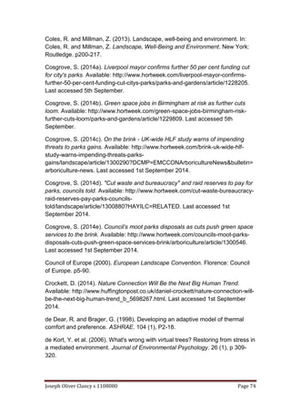 Joseph Oliver Clancy s 1108080 Page 74
Coles, R. and Millman, Z. (2013). Landscape, well-being and environment. In:
Coles, R. and Millman, Z. Landscape, Well-Being and Environment. New York:
Routledge. p200-217.
Cosgrove, S. (2014a). Liverpool mayor confirms further 50 per cent funding cut
for city's parks. Available: http://www.hortweek.com/liverpool-mayor-confirms-
further-50-per-cent-funding-cut-citys-parks/parks-and-gardens/article/1228205.
Last accessed 5th September.
Cosgrove, S. (2014b). Green space jobs in Birmingham at risk as further cuts
loom. Available: http://www.hortweek.com/green-space-jobs-birmingham-risk-
further-cuts-loom/parks-and-gardens/article/1229809. Last accessed 5th
September.
Cosgrove, S. (2014c). On the brink - UK-wide HLF study warns of impending
threats to parks gains. Available: http://www.hortweek.com/brink-uk-wide-hlf-
study-warns-impending-threats-parks-
gains/landscape/article/1300290?DCMP=EMCCONArboricultureNews&bulletin=
arboriculture-news. Last accessed 1st September 2014.
Cosgrove, S. (2014d). "Cut waste and bureaucracy" and raid reserves to pay for
parks, councils told. Available: http://www.hortweek.com/cut-waste-bureaucracy-
raid-reserves-pay-parks-councils-
told/landscape/article/1300880?HAYILC=RELATED. Last accessed 1st
September 2014.
Cosgrove, S. (2014e). Council’s moot parks disposals as cuts push green space
services to the brink. Available: http://www.hortweek.com/councils-moot-parks-
disposals-cuts-push-green-space-services-brink/arboriculture/article/1300546.
Last accessed 1st September 2014.
Council of Europe (2000). European Landscape Convention. Florence: Council
of Europe. p5-90.
Crockett, D. (2014). Nature Connection Will Be the Next Big Human Trend.
Available: http://www.huffingtonpost.co.uk/daniel-crockett/nature-connection-will-
be-the-next-big-human-trend_b_5698267.html. Last accessed 1st September
2014.
de Dear, R. and Brager, G. (1998). Developing an adaptive model of thermal
comfort and preference. ASHRAE. 104 (1), P2-18.
de Kort, Y. et al. (2006). What's wrong with virtual trees? Restoring from stress in
a mediated environment. Journal of Environmental Psychology. 26 (1), p 309-
320.
 