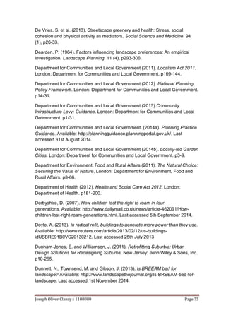 Joseph Oliver Clancy s 1108080 Page 75
De Vries, S. et al. (2013). Streetscape greenery and health: Stress, social
cohesion and physical activity as mediators. Social Science and Medicine. 94
(1), p26-33.
Dearden, P. (1984). Factors influencing landscape preferences: An empirical
investigation. Landscape Planning. 11 (4), p293-306.
Department for Communities and Local Government (2011). Localism Act 2011.
London: Department for Communities and Local Government. p109-144.
Department for Communities and Local Government (2012). National Planning
Policy Framework. London: Department for Communities and Local Government.
p14-31.
Department for Communities and Local Government (2013).Community
Infrastructure Levy: Guidance. London: Department for Communities and Local
Government. p1-31.
Department for Communities and Local Government. (2014a). Planning Practice
Guidance. Available: http://planningguidance.planningportal.gov.uk/. Last
accessed 31st August 2014.
Department for Communities and Local Government (2014b). Locally-led Garden
Cities. London: Department for Communities and Local Government. p3-9.
Department for Environment, Food and Rural Affairs (2011). The Natural Choice:
Securing the Value of Nature. London: Department for Environment, Food and
Rural Affairs. p3-66.
Department of Health (2012). Health and Social Care Act 2012. London:
Department of Health. p181-200.
Derbyshire, D. (2007). How children lost the right to roam in four
generations. Available: http://www.dailymail.co.uk/news/article-462091/How-
children-lost-right-roam-generations.html. Last accessed 5th September 2014.
Doyle, A. (2013). In radical refit, buildings to generate more power than they use.
Available: http://www.reuters.com/article/2013/02/12/us-buildings-
idUSBRE91B0VC20130212. Last accessed 25th July 2013
Dunham-Jones, E. and Williamson, J. (2011). Retrofitting Suburbia: Urban
Design Solutions for Redesigning Suburbs. New Jersey: John Wiley & Sons, Inc.
p10-265.
Dunnett, N., Townsend, M. and Gibson, J. (2013). Is BREEAM bad for
landscape? Available: http://www.landscapethejournal.org/Is-BREEAM-bad-for-
landscape. Last accessed 1st November 2014.
 