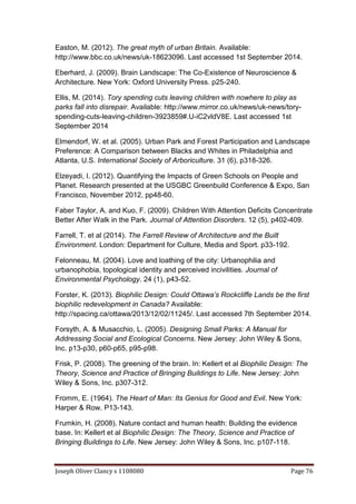 Joseph Oliver Clancy s 1108080 Page 76
Easton, M. (2012). The great myth of urban Britain. Available:
http://www.bbc.co.uk/news/uk-18623096. Last accessed 1st September 2014.
Eberhard, J. (2009). Brain Landscape: The Co-Existence of Neuroscience &
Architecture. New York: Oxford University Press. p25-240.
Ellis, M. (2014). Tory spending cuts leaving children with nowhere to play as
parks fall into disrepair. Available: http://www.mirror.co.uk/news/uk-news/tory-
spending-cuts-leaving-children-3923859#.U-iC2vldV8E. Last accessed 1st
September 2014
Elmendorf, W. et al. (2005). Urban Park and Forest Participation and Landscape
Preference: A Comparison between Blacks and Whites in Philadelphia and
Atlanta, U.S. International Society of Arboriculture. 31 (6), p318-326.
Elzeyadi, I. (2012). Quantifying the Impacts of Green Schools on People and
Planet. Research presented at the USGBC Greenbuild Conference & Expo, San
Francisco, November 2012, pp48-60.
Faber Taylor, A. and Kuo, F. (2009). Children With Attention Deficits Concentrate
Better After Walk in the Park. Journal of Attention Disorders. 12 (5), p402-409.
Farrell, T. et al (2014). The Farrell Review of Architecture and the Built
Environment. London: Department for Culture, Media and Sport. p33-192.
Felonneau, M. (2004). Love and loathing of the city: Urbanophilia and
urbanophobia, topological identity and perceived incivilities. Journal of
Environmental Psychology. 24 (1), p43-52.
Forster, K. (2013). Biophilic Design: Could Ottawa’s Rockcliffe Lands be the first
biophilic redevelopment in Canada? Available:
http://spacing.ca/ottawa/2013/12/02/11245/. Last accessed 7th September 2014.
Forsyth, A. & Musacchio, L. (2005). Designing Small Parks: A Manual for
Addressing Social and Ecological Concerns. New Jersey: John Wiley & Sons,
Inc. p13-p30, p60-p65, p95-p98.
Frisk, P. (2008). The greening of the brain. In: Kellert et al Biophilic Design: The
Theory, Science and Practice of Bringing Buildings to Life. New Jersey: John
Wiley & Sons, Inc. p307-312.
Fromm, E. (1964). The Heart of Man: Its Genius for Good and Evil. New York:
Harper & Row. P13-143.
Frumkin, H. (2008). Nature contact and human health: Building the evidence
base. In: Kellert et al Biophilic Design: The Theory, Science and Practice of
Bringing Buildings to Life. New Jersey: John Wiley & Sons, Inc. p107-118.
 