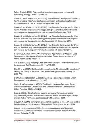 Joseph Oliver Clancy s 1108080 Page 77
Fuller, R. et al. (2007). Psychological benefits of greenspace increase with
biodiversity. Biology Letters. 3, p390-394.
Garvin, C. and Kallianpurkar, N. (2012a). How Biophilia Can Improve Our Lives -
Part I. Available: http://www.treehugger.com/green-architecture/biophilia-can-
improve-lives.html. Last accessed 5th September 2014.
Garvin, C. and Kallianpurkar, N. (2012b). How Biophilia Can Improve Our Lives -
Part II. Available: http://www.treehugger.com/green-architecture/how-biophilia-
can-improve-our-lives-part-ii.html. Last accessed 5th September 2014.
Garvin, C. and Kallianpurkar, N. (2012c). How Biophilia Can Improve Our Lives -
Part III. Available: http://www.treehugger.com/green-architecture/how-biophilia-
can-improve-our-lives-part-iii.html. Last accessed 5th September 2014.
Garvin, C. and Kallianpurkar, N. (2012d). How Biophilia Can Improve Our Lives -
Part IV. Available: http://www.treehugger.com/green-architecture/how-biophilia-
can-improve-our-lives-part-iv.html. Last accessed 5th September 2014.
Geronimus, A. et al. (2006). “Weathering” and Age Patterns of Allostatic Load
Scores among Blacks and Whites in the United States. American Journal of
Public Health. 96 (5), p826-833.
Gill, S. et al. (2007). Adapting Cities for Climate Change: The Role of the Green
Infrastructure. Built Environment. 33 (1), p115-133.
Glei, D. et al. (2007). Do Chronic Stressors Lead to Physiological Dysregulation?
Testing the Theory of Allostatic Load. American Psychosomatic Society. 69,
p769-776.
Grahn, P. and Stigsdotter, U. (2003). Landscape planning and stress. Urban
Forestry and Urban Greening 2 (1): 1-18
Grahn, P. & Stigsdotter, U. (2010). The Relation between Perceived Sensory
Dimensions of Urban Green Space and Stress Restoration. Landscape and
Urban Planning. 94 (1), p264-275.
Gray, L. (2011). Climate change pushing animals further north. Available:
http://www.telegraph.co.uk/earth/earthnews/8708873/Climate-change-pushing-
animals-further-north.html. Last accessed 1st September 2014.
Grayson, N. (2014). Birmingham Biophilic City, [Lecture at Trees, People and the
Built Environment II], University of Birmingham. Birmingham. 1st April 2014.
Greater London Authority (2005). Connecting Londoners with Trees and
Woodlands: A Tree and Woodland Framework for London. London: Greater
London Authority. P1-64.
 