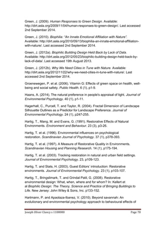 Joseph Oliver Clancy s 1108080 Page 78
Green, J. (2009). Human Responses to Green Design. Available:
http://dirt.asla.org/2009/11/04/human-responses-to-green-design/. Last accessed
2nd September 2014.
Green, J. (2010). Biophilia: “An Innate Emotional Affiliation with Nature”.
Available: http://dirt.asla.org/2010/09/13/biophilia-an-innate-emotional-affiliation-
with-nature/. Last accessed 2nd September 2014.
Green, J. (2012a). Biophilic Building Design Held Back by Lack of Data.
Available: http://dirt.asla.org/2012/05/23/biophilic-building-design-held-back-by-
lack-of-data/. Last accessed 19th August 2013.
Green, J. (2012b). Why We Need Cities in Tune with Nature. Available:
http://dirt.asla.org/2012/11/22/why-we-need-cities-in-tune-with-nature/. Last
accessed 2nd September 2014.
Groenewegen, P. et al. (2006). Vitamin G: Effects of green space on health, well-
being and social safety. Public Health. 6 (1), p1-9.
Haans, A. (2014). The natural preference in people's appraisal of light. Journal of
Environmental Psychology. 40 (1), p1-11.
Hagerhall, C., Purcell, T. and Taylor, R. (2004). Fractal Dimension of Landscape
Silhouette Outlines as a Predictor for Landscape Preference. Journal of
Environmental Psychology. 24 (1), p247-255.
Hartig, T., Mang, M. and Evans, G. (1991). Restorative Effects of Natural
Environments. Environment and Behaviour. 23 (3), p3-26.
Hartig, T. et al. (1996). Environmental influences on psychological
restoration. Scandinavian Journal of Psychology. 37 (1), p378-393.
Hartig, T. et al. (1997). A Measure of Restorative Quality in Environments.
Scandinavian Housing and Planning Research. 14 (1), p175-194.
Hartig, T. et al. (2003). Tracking restoration in natural and urban field settings.
Journal of Environmental Psychology. 23, p109-123.
Hartig, T. and Stats, H. (2003). Guest Editors’ introduction: Restorative
environments. Journal of Environmental Psychology. 23 (1), p103-107.
Hartig, T., Bringslimark, T. and Grindal Patil, G. (2008). Restorative
environmental design: What, when, where and for whom? In: Kellert et
al Biophilic Design: The Theory, Science and Practice of Bringing Buildings to
Life. New Jersey: John Wiley & Sons, Inc. p133-152.
Hartmann, P. and Apaolaza-Ibanez, V. (2010). Beyond savannah: An
evolutionary and environmental psychology approach to behavioural effects of
 