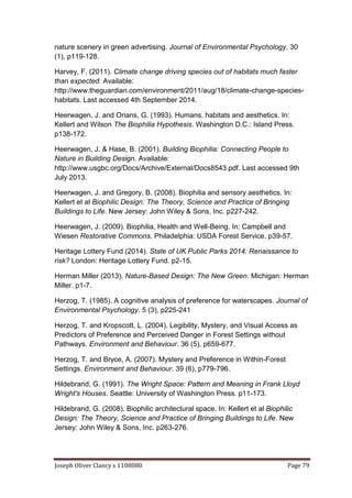 Joseph Oliver Clancy s 1108080 Page 79
nature scenery in green advertising. Journal of Environmental Psychology. 30
(1), p119-128.
Harvey, F. (2011). Climate change driving species out of habitats much faster
than expected. Available:
http://www.theguardian.com/environment/2011/aug/18/climate-change-species-
habitats. Last accessed 4th September 2014.
Heerwagen, J. and Orians, G. (1993). Humans, habitats and aesthetics. In:
Kellert and Wilson The Biophilia Hypothesis. Washington D.C.: Island Press.
p138-172.
Heerwagen, J. & Hase, B. (2001). Building Biophilia: Connecting People to
Nature in Building Design. Available:
http://www.usgbc.org/Docs/Archive/External/Docs8543.pdf. Last accessed 9th
July 2013.
Heerwagen, J. and Gregory, B. (2008). Biophilia and sensory aesthetics. In:
Kellert et al Biophilic Design: The Theory, Science and Practice of Bringing
Buildings to Life. New Jersey: John Wiley & Sons, Inc. p227-242.
Heerwagen, J. (2009). Biophilia, Health and Well-Being. In: Campbell and
Wiesen Restorative Commons. Philadelphia: USDA Forest Service. p39-57.
Heritage Lottery Fund (2014). State of UK Public Parks 2014: Renaissance to
risk? London: Heritage Lottery Fund. p2-15.
Herman Miller (2013). Nature-Based Design: The New Green. Michigan: Herman
Miller. p1-7.
Herzog, T. (1985). A cognitive analysis of preference for waterscapes. Journal of
Environmental Psychology. 5 (3), p225-241
Herzog, T. and Kropscott, L. (2004). Legibility, Mystery, and Visual Access as
Predictors of Preference and Perceived Danger in Forest Settings without
Pathways. Environment and Behaviour. 36 (5), p659-677.
Herzog, T. and Bryce, A. (2007). Mystery and Preference in Within-Forest
Settings. Environment and Behaviour. 39 (6), p779-796.
Hildebrand, G. (1991). The Wright Space: Pattern and Meaning in Frank Lloyd
Wright's Houses. Seattle: University of Washington Press. p11-173.
Hildebrand, G. (2008). Biophilic architectural space. In: Kellert et al Biophilic
Design: The Theory, Science and Practice of Bringing Buildings to Life. New
Jersey: John Wiley & Sons, Inc. p263-276.
 