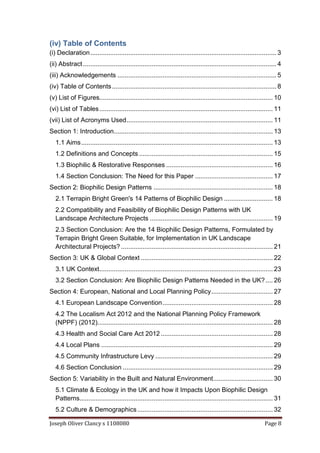 Joseph Oliver Clancy s 1108080 Page 8
(iv) Table of Contents
(i) Declaration....................................................................................................... 3
(ii) Abstract........................................................................................................... 4
(iii) Acknowledgements ........................................................................................ 5
(iv) Table of Contents........................................................................................... 8
(v) List of Figures................................................................................................ 10
(vi) List of Tables................................................................................................ 11
(vii) List of Acronyms Used................................................................................. 11
Section 1: Introduction........................................................................................ 13
1.1 Aims.......................................................................................................... 13
1.2 Definitions and Concepts .......................................................................... 15
1.3 Biophilic & Restorative Responses ........................................................... 16
1.4 Section Conclusion: The Need for this Paper ........................................... 17
Section 2: Biophilic Design Patterns .................................................................. 18
2.1 Terrapin Bright Green's 14 Patterns of Biophilic Design ........................... 18
2.2 Compatibility and Feasibility of Biophilic Design Patterns with UK
Landscape Architecture Projects .................................................................... 19
2.3 Section Conclusion: Are the 14 Biophilic Design Patterns, Formulated by
Terrapin Bright Green Suitable, for Implementation in UK Landscape
Architectural Projects? .................................................................................... 21
Section 3: UK & Global Context ......................................................................... 22
3.1 UK Context................................................................................................ 23
3.2 Section Conclusion: Are Biophilic Design Patterns Needed in the UK?.... 26
Section 4: European, National and Local Planning Policy.................................. 27
4.1 European Landscape Convention............................................................. 28
4.2 The Localism Act 2012 and the National Planning Policy Framework
(NPPF) (2012)................................................................................................. 28
4.3 Health and Social Care Act 2012 .............................................................. 28
4.4 Local Plans ............................................................................................... 29
4.5 Community Infrastructure Levy ................................................................. 29
4.6 Section Conclusion ................................................................................... 29
Section 5: Variability in the Built and Natural Environment................................. 30
5.1 Climate & Ecology in the UK and how it Impacts Upon Biophilic Design
Patterns........................................................................................................... 31
5.2 Culture & Demographics........................................................................... 32
 