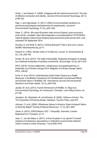 Joseph Oliver Clancy s 1108080 Page 80
Hinds, J. and Sparks, P. (2008). Engaging with the natural environment: The role
of affective connection and identity. Journal of Environmental Psychology. 28 (1),
p109-120.
Hipp, J. and Ogunseitan, O. (2011). Effect of environmental conditions on
perceived psychological restorativeness of coastal parks. Journal of
Environmental Psychology. 31 (4), p421-429.
Hope, C. (2014). We need 40 garden cities across England, says economics
prize winner. Available: http://www.telegraph.co.uk/news/politics/11073700/We-
need-40-garden-cities-across-England-says-economics-prize-winner.html. Last
accessed 7th September 2014.
Housley, E. and Wolf, K. (2013). Feeling Stressed? Take a time out in nature.
Seattle: Naturesacred.org. p2-11.
Howard, E. (1902). Garden Cities of To-Morrow. London: S. Sonnenschein &
Co., Ltd. p50-159.
Hunter, M. et al. (2010). The state of tranquillity: Subjective perception is shaped
by contextual modulation of auditory connectivity. NeuroImage. 53 (2), p611-618.
IPCC. (2014). Human settlements, infrastructure and spatial planning. In:
Edenhofer et al Climate Change 2014: Mitigation of Climate Change. Berlin:
IPCC. p39-53.
Irvine, K. et al. (2013). Understanding Urban Green Space as a Health
Resource: A Qualitative Comparison of Visit Motivation and Derived Effects
among Park Users in Sheffield, UK. International Journal of Environmental
Research and Public Health. 10 (1), p447-442.
Jacobs, M. et al. (2013). Human Dimensions of Wildlife. In: Steg et al
Environmental Psychology: An Introduction. Chicester: John Wiley & Sons, Inc.
p77-86.
Jacobson, M., Silverstein, M. and Winslow, B. (2002). Patterns of Home: The
Ten Essentials of Enduring Design. Newtown: Taunton Press. p22-279.
Johnson, C. et al. (2004). Wilderness Values in America: Does Immigrant Status
or Ethnicity Matter? Society & Natural Resources. 17 (1), p611-628
Jones, K. (2012). ERCD Report 1207 - Tranquillity: Overview. London:
Department for Transport. p1-17.
Joye, Y., van den Berg, A. (2011). Is love for green in our genes? A critical
analysis of evolutionary assumptions in restorative environments research.
Urban Forestry & Urban Greening. 7 (4) p1000-1016.
 