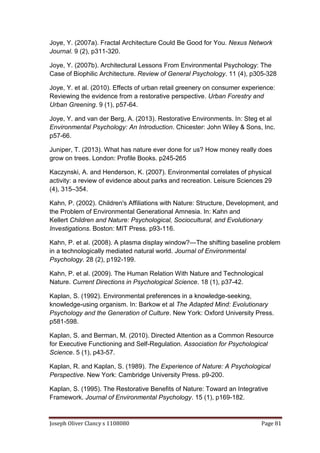 Joseph Oliver Clancy s 1108080 Page 81
Joye, Y. (2007a). Fractal Architecture Could Be Good for You. Nexus Network
Journal. 9 (2), p311-320.
Joye, Y. (2007b). Architectural Lessons From Environmental Psychology: The
Case of Biophilic Architecture. Review of General Psychology. 11 (4), p305-328
Joye, Y. et al. (2010). Effects of urban retail greenery on consumer experience:
Reviewing the evidence from a restorative perspective. Urban Forestry and
Urban Greening. 9 (1), p57-64.
Joye, Y. and van der Berg, A. (2013). Restorative Environments. In: Steg et al
Environmental Psychology: An Introduction. Chicester: John Wiley & Sons, Inc.
p57-66.
Juniper, T. (2013). What has nature ever done for us? How money really does
grow on trees. London: Profile Books. p245-265
Kaczynski, A. and Henderson, K. (2007). Environmental correlates of physical
activity: a review of evidence about parks and recreation. Leisure Sciences 29
(4), 315–354.
Kahn, P. (2002). Children's Affiliations with Nature: Structure, Development, and
the Problem of Environmental Generational Amnesia. In: Kahn and
Kellert Children and Nature: Psychological, Sociocultural, and Evolutionary
Investigations. Boston: MIT Press. p93-116.
Kahn, P. et al. (2008). A plasma display window?—The shifting baseline problem
in a technologically mediated natural world. Journal of Environmental
Psychology. 28 (2), p192-199.
Kahn, P. et al. (2009). The Human Relation With Nature and Technological
Nature. Current Directions in Psychological Science. 18 (1), p37-42.
Kaplan, S. (1992). Environmental preferences in a knowledge-seeking,
knowledge-using organism. In: Barkow et al The Adapted Mind: Evolutionary
Psychology and the Generation of Culture. New York: Oxford University Press.
p581-598.
Kaplan, S. and Berman, M. (2010). Directed Attention as a Common Resource
for Executive Functioning and Self-Regulation. Association for Psychological
Science. 5 (1), p43-57.
Kaplan, R. and Kaplan, S. (1989). The Experience of Nature: A Psychological
Perspective. New York: Cambridge University Press. p9-200.
Kaplan, S. (1995). The Restorative Benefits of Nature: Toward an Integrative
Framework. Journal of Environmental Psychology. 15 (1), p169-182.
 