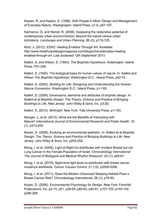 Joseph Oliver Clancy s 1108080 Page 82
Kaplan, R. and Kaplan, S. (1998). With People in Mind: Design and Management
of Everyday Nature. Washgington: Island Press. p1-6, p67-107.
Karmanov, D. and Hamel, R. (2008). Assessing the restorative potential of
contemporary urban environment(s): Beyond the nature versus urban
dichotomy. Landscape and Urban Planning. 86 (2), p115-125.
Kent, J. (2012). EDAC: Healing Enabled Through Art. Available:
http://www.healthcaredesignmagazine.com/blogs/chd-edac/edac-healing-
enabled-through-art. Last accessed 12th September 2013.
Kellert, S. and Wilson, E. (1993). The Biophilia Hypothesis. Washington: Island
Press. P31-249.
Kellert, S. (1993). The biological basis for human values of nature. In: Kellert and
Wilson The Biophilia Hypothesis. Washington D.C.: Island Press. p42-72.
Kellert, S. (2005). Building for Life: Designing and Understanding the Human-
Nature Connection. Washington D.C.: Island Press. p1-183.
Kellert, S. (2008). Dimensions, elements and attributes of biophilic design. In:
Kellert et al Biophilic Design: The Theory, Science and Practice of Bringing
Buildings to Life. New Jersey: John Wiley & Sons, Inc. p3-20.
Kellert, S. (2012). Birthright. New York: Yale University Press. p1-193.
Keniger, L. et al. (2013). What are the Benefits of Interacting with
Nature? International Journal of Environmental Research and Public Health. 10
(1), p913-935.
Kieran, S. (2008). Evolving an environmental aesthetic. In: Kellert et al Biophilic
Design: The Theory, Science and Practice of Bringing Buildings to Life. New
Jersey: John Wiley & Sons, Inc. p243-252.
Kloog, I. et al. (2008). Light at Night Co-distributes with Incident Breast but not
Lung Cancer in the Female Population of Israel. Chronobiology International:
The Journal of Biological and Medical Rhythm Research. 25 (1), p65-81.
Kloog, I. et al. (2010). Night-time light level co-distributes with breast cancer
incidence worldwide. Cancer Causes Control. 21 (12), p2059-2068.
Kloog, I. et al. (2011). Does the Modern Urbanized Sleeping Habitat Pose a
Breast Cancer Risk? Chronobiology International. 28 (1), p76-80.
Kopec, D. (2006). Environmental Psychology for Design. New York: Fairchild
Publications, Inc. p2-15, p31, p39-55, p60-63, p80-91, p101-103, p145-152,
p266-268
 