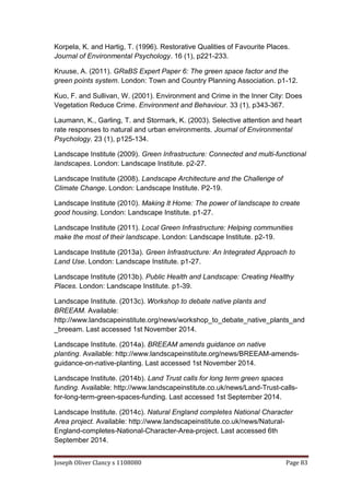 Joseph Oliver Clancy s 1108080 Page 83
Korpela, K. and Hartig, T. (1996). Restorative Qualities of Favourite Places.
Journal of Environmental Psychology. 16 (1), p221-233.
Kruuse, A. (2011). GRaBS Expert Paper 6: The green space factor and the
green points system. London: Town and Country Planning Association. p1-12.
Kuo, F. and Sullivan, W. (2001). Environment and Crime in the Inner City: Does
Vegetation Reduce Crime. Environment and Behaviour. 33 (1), p343-367.
Laumann, K., Garling, T. and Stormark, K. (2003). Selective attention and heart
rate responses to natural and urban environments. Journal of Environmental
Psychology. 23 (1), p125-134.
Landscape Institute (2009). Green Infrastructure: Connected and multi-functional
landscapes. London: Landscape Institute. p2-27.
Landscape Institute (2008). Landscape Architecture and the Challenge of
Climate Change. London: Landscape Institute. P2-19.
Landscape Institute (2010). Making It Home: The power of landscape to create
good housing. London: Landscape Institute. p1-27.
Landscape Institute (2011). Local Green Infrastructure: Helping communities
make the most of their landscape. London: Landscape Institute. p2-19.
Landscape Institute (2013a). Green Infrastructure: An Integrated Approach to
Land Use. London: Landscape Institute. p1-27.
Landscape Institute (2013b). Public Health and Landscape: Creating Healthy
Places. London: Landscape Institute. p1-39.
Landscape Institute. (2013c). Workshop to debate native plants and
BREEAM. Available:
http://www.landscapeinstitute.org/news/workshop_to_debate_native_plants_and
_breeam. Last accessed 1st November 2014.
Landscape Institute. (2014a). BREEAM amends guidance on native
planting. Available: http://www.landscapeinstitute.org/news/BREEAM-amends-
guidance-on-native-planting. Last accessed 1st November 2014.
Landscape Institute. (2014b). Land Trust calls for long term green spaces
funding. Available: http://www.landscapeinstitute.co.uk/news/Land-Trust-calls-
for-long-term-green-spaces-funding. Last accessed 1st September 2014.
Landscape Institute. (2014c). Natural England completes National Character
Area project. Available: http://www.landscapeinstitute.co.uk/news/Natural-
England-completes-National-Character-Area-project. Last accessed 6th
September 2014.
 
