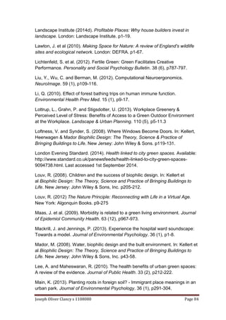 Joseph Oliver Clancy s 1108080 Page 84
Landscape Institute (2014d). Profitable Places: Why house builders invest in
landscape. London: Landscape Institute. p1-19.
Lawton, J. et al (2010). Making Space for Nature: A review of England's wildlife
sites and ecological network. London: DEFRA. p1-67.
Lichtenfeld, S. et al. (2012). Fertile Green: Green Facilitates Creative
Performance. Personality and Social Psychology Bulletin. 38 (6), p787-797.
Liu, Y., Wu, C. and Berman, M. (2012). Computational Neuroergonomics.
NeuroImage. 59 (1), p109-116.
Li, Q. (2010). Effect of forest bathing trips on human immune function.
Environmental Health Prev Med. 15 (1), p9-17.
Lottrup, L., Grahn, P. and Stigsdotter, U. (2013). Workplace Greenery &
Perceived Level of Stress: Benefits of Access to a Green Outdoor Environment
at the Workplace. Landscape & Urban Planning. 110 (5), p5-11.3
Loftness, V. and Synder, S. (2008). Where Windows Become Doors. In: Kellert,
Heerwagen & Mador Biophilic Design: The Theory, Science & Practice of
Bringing Buildings to Life. New Jersey: John Wiley & Sons. p119-131.
London Evening Standard. (2014). Health linked to city green spaces. Available:
http://www.standard.co.uk/panewsfeeds/health-linked-to-city-green-spaces-
9094738.html. Last accessed 1st September 2014.
Louv, R. (2008). Children and the success of biophilic design. In: Kellert et
al Biophilic Design: The Theory, Science and Practice of Bringing Buildings to
Life. New Jersey: John Wiley & Sons, Inc. p205-212.
Louv, R. (2012) The Nature Principle: Reconnecting with Life in a Virtual Age.
New York: Algonquin Books. p9-275
Maas, J. et al. (2009). Morbidity is related to a green living environment. Journal
of Epidemiol Community Health. 63 (12), p967-973.
Mackrill, J. and Jennings, P. (2013). Experience the hospital ward soundscape:
Towards a model. Journal of Environmental Psychology. 36 (1), p1-8.
Mador, M. (2008). Water, biophilic design and the built environment. In: Kellert et
al Biophilic Design: The Theory, Science and Practice of Bringing Buildings to
Life. New Jersey: John Wiley & Sons, Inc. p43-58.
Lee, A. and Maheswaran, R. (2010). The health benefits of urban green spaces:
A review of the evidence. Journal of Public Health. 33 (2), p212-222.
Main, K. (2013). Planting roots in foreign soil? - Immigrant place meanings in an
urban park. Journal of Environmental Psychology. 36 (1), p291-304.
 