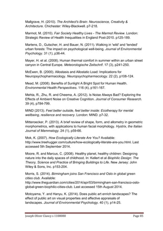 Joseph Oliver Clancy s 1108080 Page 85
Mallgrave, H. (2010). The Architect's Brain: Neuroscience, Creativity &
Architecture. Chichester: Wiley-Blackwell. p7-218.
Marmot, M. (2010). Fair Society Healthy Lives - The Marmot Review. London:
Strategic Review of Health Inequalities in England Post-2010. p125-189.
Martens, D., Gutscher, H. and Bauer, N. (2011). Walking in 'wild' and 'tended'
urban forests: The impact on psychological well-being. Journal of Environmental
Psychology. 31 (1), p36-44.
Mayer, H. et al. (2008). Human thermal comfort in summer within an urban street
canyon in Central Europe. Meteorologische Zeitschrif. 17 (3), p241-250.
McEwen, B. (2000). Allostasis and Allostatic Load: Implications for
Neuropsychopharmacology. Neuropsychopharmacology. 22 (2), p108-124.
Mead, M. (2008). Benefits of Sunlight A Bright Spot for Human Health.
Environmental Health Perspectives. 116 (4), p161-167.
Mehta, R., Zhu, R. and Cheema, A. (2012). Is Noise Always Bad? Exploring the
Effects of Ambient Noise on Creative Cognition. Journal of Consumer Research.
39 (4), p784-799.
MIND (2013). Feel better outside, feel better inside: Ecotherapy for mental
wellbeing, resilience and recovery. London: MIND. p7-32.
Mitteroecker, P. (2013). A brief review of shape, form, and allometry in geometric
morphometrics, with applications to human facial morphology. Hystrix, the Italian
Journal of Mammalogy. 24 (1), p59-66.
Mok, K. (2007). How Ecologically Literate Are You? Available:
http://www.treehugger.com/culture/how-ecologically-literate-are-you.html. Last
accessed 5th September 2014.
Moore, R. and Marcus, C. (2008). Healthy planet, healthy children: Designing
nature into the daily spaces of childhood. In: Kellert et al Biophilic Design: The
Theory, Science and Practice of Bringing Buildings to Life. New Jersey: John
Wiley & Sons, Inc. p153-204.
Morris, S. (2014). Birmingham joins San Francisco and Oslo in global green
cities club. Available:
http://www.theguardian.com/cities/2014/apr/03/birmingham-san-francisco-oslo-
global-green-biophilic-cities-club. Last accessed 15th August 2014.
Motoyama, Y. and Hanyu, K. (2014). Does public art enrich landscapes? The
effect of public art on visual properties and affective appraisals of
landscapes. Journal of Environmental Psychology. 40 (1), p14-25.
 