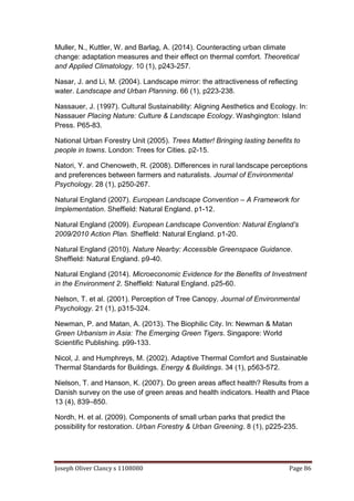 Joseph Oliver Clancy s 1108080 Page 86
Muller, N., Kuttler, W. and Barlag, A. (2014). Counteracting urban climate
change: adaptation measures and their effect on thermal comfort. Theoretical
and Applied Climatology. 10 (1), p243-257.
Nasar, J. and Li, M. (2004). Landscape mirror: the attractiveness of reflecting
water. Landscape and Urban Planning. 66 (1), p223-238.
Nassauer, J. (1997). Cultural Sustainability: Aligning Aesthetics and Ecology. In:
Nassauer Placing Nature: Culture & Landscape Ecology. Washgington: Island
Press. P65-83.
National Urban Forestry Unit (2005). Trees Matter! Bringing lasting benefits to
people in towns. London: Trees for Cities. p2-15.
Natori, Y. and Chenoweth, R. (2008). Differences in rural landscape perceptions
and preferences between farmers and naturalists. Journal of Environmental
Psychology. 28 (1), p250-267.
Natural England (2007). European Landscape Convention – A Framework for
Implementation. Sheffield: Natural England. p1-12.
Natural England (2009). European Landscape Convention: Natural England’s
2009/2010 Action Plan. Sheffield: Natural England. p1-20.
Natural England (2010). Nature Nearby: Accessible Greenspace Guidance.
Sheffield: Natural England. p9-40.
Natural England (2014). Microeconomic Evidence for the Benefits of Investment
in the Environment 2. Sheffield: Natural England. p25-60.
Nelson, T. et al. (2001). Perception of Tree Canopy. Journal of Environmental
Psychology. 21 (1), p315-324.
Newman, P. and Matan, A. (2013). The Biophilic City. In: Newman & Matan
Green Urbanism in Asia: The Emerging Green Tigers. Singapore: World
Scientific Publishing. p99-133.
Nicol, J. and Humphreys, M. (2002). Adaptive Thermal Comfort and Sustainable
Thermal Standards for Buildings. Energy & Buildings. 34 (1), p563-572.
Nielson, T. and Hanson, K. (2007). Do green areas affect health? Results from a
Danish survey on the use of green areas and health indicators. Health and Place
13 (4), 839–850.
Nordh, H. et al. (2009). Components of small urban parks that predict the
possibility for restoration. Urban Forestry & Urban Greening. 8 (1), p225-235.
 
