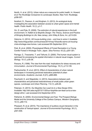 Joseph Oliver Clancy s 1108080 Page 87
Nordh, H. et al. (2013). Urban nature as a resource for public health. In: Howard
et al The Routledge Companion to Landscape Studies. New York: Routledge.
p296-307.
Nutsford, D., Pearson, A. and Kingham, S. (2013). An ecological study
investigating the association between access to urban green space and mental
health. Public Health. 10 (1), p1-7.
Orr, D. and Pyle, R. (2008). The extinction of natural experiences in the built
environment. In: Kellert et al Biophilic Design: The Theory, Science and Practice
of Bringing Buildings to Life. New Jersey: John Wiley & Sons, Inc. p213-224.
Osborne, H. (2014). UK house-building crisis – and how to solve it. Available:
http://www.theguardian.com/business/2014/may/19/savills-warns-uk-housing-
crisis-shortage-new-homes. Last accessed 6th September 2014.
Park, B. et al. (2009). Physiological Effects of Forest Recreation in a Young
Conifer Forest in Hinokage Town, Japan. Silva Fennica. 43 (2), p291-301.
Parraga, C., Troscianko, T. and Tolhurst, D. (2000). The human visual system is
optimised for processing the spatial information in natural visual images. Current
Biology. 10 (1), p35-38.
Parsons, R. (1998). The view from the road: Implications for stress recovery and
immunization. Journal of Environmental Psychology. 18 (1), p113-139.
Pazhouhanfar, R. et al. (2013). Effect of characteristics of urban natural
landscapes in increasing perceived restorative potential of urban
environments. Academic Journals. 8 (21), p885-889.
Peschardt, K. and Stigsdotter, U. (2013). Associations between park
characteristics and perceived restorativeness of small public urban green
spaces. Landscape and Urban Planning. 112 (1), p26-29.
Petersen, H. (2013). Our Biophilia Can Lead Us to a New Design Ethic.
Available: http://dirt.asla.org/2013/11/20/our-biophilia-can-lead-us-to-a-new-
design-ethic/. Last accessed 2nd September 2014.
Petherick, N. (2000). Environmental Design and Fear: The Prospect-Refuge
Model and the University College of the Cariboo Campus. Western Geography.
10 (1), p89-112.
Pheasant, R. et al. (2010). The importance of auditory-visual interaction in the
construction of 'tranquil space'. Journal of Environmental Psychology. 30 (1),
p501-509.
 