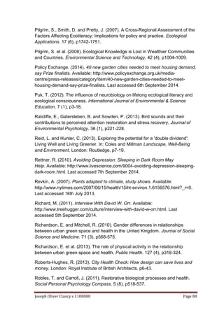 Joseph Oliver Clancy s 1108080 Page 88
Pilgrim, S., Smith, D. and Pretty, J. (2007). A Cross-Regional Assessment of the
Factors Affecting Ecoliteracy: Implications for policy and practice. Ecological
Applications. 17 (6), p1742-1751.
Pilgrim, S. et al. (2008). Ecological Knowledge is Lost in Wealthier Communities
and Countries. Environmental Science and Technology. 42 (4), p1004-1009.
Policy Exchange. (2014). 40 new garden cities needed to meet housing demand,
say Prize finalists. Available: http://www.policyexchange.org.uk/media-
centre/press-releases/category/item/40-new-garden-cities-needed-to-meet-
housing-demand-say-prize-finalists. Last accessed 6th September 2014.
Puk, T. (2012). The influence of neurobiology on lifelong ecological literacy and
ecological consciousness. International Journal of Environmental & Science
Education. 7 (1), p3-18.
Ratcliffe, E., Gatersleben, B. and Sowden, P. (2013). Bird sounds and their
contributions to perceived attention restoration and stress recovery. Journal of
Environmental Psychology. 36 (1), p221-228.
Reid, L. and Hunter, C. (2013). Exploring the potential for a 'double dividend':
Living Well and Living Greener. In: Coles and Millman Landscape, Well-Being
and Environment. London: Routledge. p7-19.
Rettner, R. (2010). Avoiding Depression: Sleeping in Dark Room May
Help. Available: http://www.livescience.com/9004-avoiding-depression-sleeping-
dark-room.html. Last accessed 7th September 2014.
Revkin, A. (2007). Plants adapted to climate, study shows. Available:
http://www.nytimes.com/2007/06/15/health/15iht-environ.1.6156576.html?_r=0.
Last accessed 16th July 2013.
Richard, M. (2011). Interview With David W. Orr. Available:
http://www.treehugger.com/culture/interview-with-david-w-orr.html. Last
accessed 5th September 2014.
Richardson, E. and Mitchell, R. (2010). Gender differences in relationships
between urban green space and health in the United Kingdom. Journal of Social
Science and Medicine. 71 (3), p568-575.
Richardson, E. et al. (2013). The role of physical activity in the relationship
between urban green space and health. Public Health. 127 (4), p318-324.
Roberts-Hughes, R. (2013). City Health Check: How design can save lives and
money. London: Royal Institute of British Architects. p6-43.
Robles, T. and Carroll, J. (2011). Restorative biological processes and health.
Social Personal Psychology Compass. 5 (8), p518-537.
 