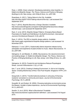 Joseph Oliver Clancy s 1108080 Page 89
Rose, J. (2008). Green urbanism: Developing restorative urban biophilia. In:
Kellert et al Biophilic Design: The Theory, Science and Practice of Bringing
Buildings to Life. New Jersey: John Wiley & Sons, Inc. p297-306.
Rosenberg, A. (2011). Taking Nature to the City. Available:
http://dirt.asla.org/2011/03/31/taking-nature-to-the-city/. Last accessed 2nd
September 2014.
Ruiz, F. (2012). Biophilia Becomes a Design Standard. Available:
http://www.ecobuildingpulse.com/green-building/biophilia-becomes-a-design-
standard.aspx. Last accessed 4th September 2014.
Ryan, C. et al. (2014). Biophilic Design Patterns: Emerging Nature-Based
Parameters for Health and Well-Being in the Built Environment. International
Journal of Architectural Research. 8 (2), p62-76.
Ryan, C. (2014). The ROI on biophilic design patterns. Available:
http://www.usgbc.org/articles/roi-biophilic-design-patterns. Last accessed 1st
November 2014.
Salimpoor, V. et al. (2011). Anatomically distinct dopamine release during
anticipation and experience of peak emotion to music. Nature Neuroscience. 14
(2), p257-264.
Salingaros, N. and Masden, K. (2008). Neuroscience, the natural environment
and building design. In: Kellert et al Biophilic Design: The Theory, Science and
Practice of Bringing Buildings to Life. New Jersey: John Wiley & Sons, Inc. p59-
84.
Salingaros, N. (2012). Fractal Art and Architecture Reduce Physiological
Stress. Journal of Biourbanism. 2 (2), p11-28.
Koh, T. et al. (2013). Creating A Healing Environment. In: Koh et al A Healing
Space: Creating Biodiversity at Khoo Teck Puat Hospital. Singapore: KTPH. p10-
p19.
Sanguinetti, A. (2014). Transformational practices in cohousing: Enhancing
residents' connection to community and nature. Journal of Environmental
Psychology. 40 (1), p86-96.
Scopelliti, M. and Giuliani, M. (2004). Choosing restorative environments across
the lifespan: Amatter of place experience. Journal of Environmental Psychology.
24 (1), p423-437.
Serafini, S. et al. (2010). What is Biourbanism? Available:
http://www.biourbanism.org/biourbanism-definition/. Last accessed 31st August
2014.
 