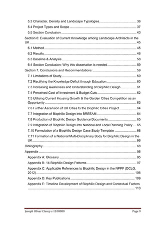 Joseph Oliver Clancy s 1108080 Page 9
5.3 Character, Density and Landscape Typologies......................................... 36
5.4 Project Types and Scope.......................................................................... 37
5.5 Section Conclusion ................................................................................... 43
Section 6: Evaluation of Current Knowledge among Landscape Architects in the
UK ...................................................................................................................... 45
6.1 Method...................................................................................................... 45
6.2 Results...................................................................................................... 46
6.3 Baseline & Analysis .................................................................................. 58
6.4 Section Conclusion: Why this dissertation is needed................................ 59
Section 7. Conclusions and Recommendations: ................................................ 59
7.1 Limitations of Study................................................................................... 59
7.2 Rectifying the Knowledge Deficit through Education................................. 60
7.3 Increasing Awareness and Understanding of Biophilic Design ................. 61
7.4 Perceived Cost of Investment & Budget Cuts ........................................... 62
7.5 Utilising Current Housing Growth & the Garden Cities Competition as an
Opportunity ..................................................................................................... 63
7.6 Further Ascension of UK Cities to the Biophilic Cities Project................... 64
7.7 Integration of Biophilic Design into BREEAM............................................ 64
7.8 Production of Biophilic Design Guidance Documents ............................... 65
7.9 Integration of Biophilic Design into National and Local Planning Policy.... 65
7.10 Formulation of a Biophilic Design Case Study Template ........................ 66
7.11 Formation of a National Multi-Disciplinary Body for Biophilic Design in the
UK................................................................................................................... 66
Bibliography ....................................................................................................... 68
Appendix ............................................................................................................ 95
Appendix A: Glossary ..................................................................................... 95
Appendix B: 14 Biophilic Design Patterns....................................................... 97
Appendix C: Applicable References to Biophilic Design in the NPPF (DCLG,
2012)............................................................................................................. 106
Appendix D: Key Publications....................................................................... 109
Appendix E: Timeline Development of Biophilic Design and Contextual Factors
...................................................................................................................... 113
 