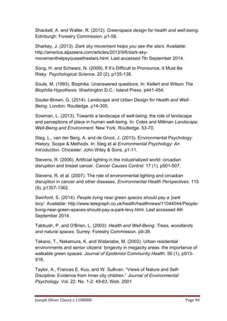 Joseph Oliver Clancy s 1108080 Page 90
Shackell, A. and Walter, R. (2012). Greenspace design for health and well-being.
Edinburgh: Forestry Commission. p1-58.
Sharkey, J. (2013). Dark sky movement helps you see the stars. Available:
http://america.aljazeera.com/articles/2013/9/6/dark-sky-
movementhelpsyouseethestars.html. Last accessed 7th September 2014.
Song, H. and Schwarz, N. (2009). If It’s Difficult to Pronounce, It Must Be
Risky. Psychological Science. 20 (2), p135-138.
Soule, M. (1993). Biophilia: Unanswered questions. In: Kellert and Wilson The
Biophilia Hypothesis. Washington D.C.: Island Press. p441-454.
Souter-Brown, G. (2014). Landscape and Urban Design for Health and Well-
Being. London: Routledge. p14-305.
Sowman, L. (2013). Towards a landscape of well-being: the role of landscape
and perceptions of place in human well-being. In: Coles and Millman Landscape,
Well-Being and Environment. New York: Routledge. 53-70.
Steg, L., van der Berg, A. and de Groot, J. (2013). Environmental Psychology:
History, Scope & Methods. In: Steg et al Environmental Psychology: An
Introduction. Chicester: John Wiley & Sons. p1-11.
Stevens, R. (2006). Artificial lighting in the industrialized world: circadian
disruption and breast cancer. Cancer Causes Control. 17 (1), p501-507.
Stevens, R. et al. (2007). The role of environmental lighting and circadian
disruption in cancer and other diseases. Environmental Health Perspectives. 115
(9), p1357-1362.
Swinford, S. (2014). People living near green spaces should pay a 'park
levy'. Available: http://www.telegraph.co.uk/health/healthnews/11044044/People-
living-near-green-spaces-should-pay-a-park-levy.html. Last accessed 4th
September 2014.
Tabbush, P. and O'Brien, L. (2003). Health and Well-Being: Trees, woodlands
and natural spaces. Surrey: Forestry Commission. p9-38.
Takano, T., Nakamura, K. and Watanabe, M. (2002). Urban residential
environments and senior citizens’ longevity in megacity areas: the importance of
walkable green spaces. Journal of Epidemiol Community Health. 56 (1), p913-
918.
Taylor, A., Frances E. Kuo, and W. Sullivan. “Views of Nature and Self-
Discipline: Evidence from Inner city children.” Journal of Environmental
Psychology. Vol. 22. No. 1-2: 49-63. Web. 2001
 