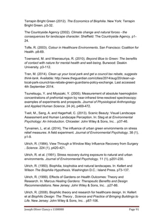 Joseph Oliver Clancy s 1108080 Page 91
Terrapin Bright Green (2012). The Economics of Biophilia. New York: Terrapin
Bright Green. p3-32.
The Countryside Agency (2002). Climate change and natural forces - the
consequences for landscape character. Sheffield: The Countryside Agency. p1-
24.
Tofle, R. (2003). Colour in Healthcare Environments. San Francisco: Coalition for
Health. p8-69.
Townsend, M. and Weerasuriya, R. (2010). Beyond Blue to Green: The benefits
of contact with nature for mental health and well-being. Burwood: Deakin
University. p3-112.
Tran, M. (2014). Clean up your local park and get a council tax rebate, suggests
think-tank. Available: http://www.theguardian.com/cities/2014/aug/20/clean-up-
local-park-council-tax-rebate-green-guardians-policy-exchange. Last accessed
4th September 2014.
Tsunetsugu, Y. and Miyazaki, Y. (2005). Measurement of absolute haemoglobin
concentrations of prefrontal region by near-infrared time-resolved spectroscopy:
examples of experiments and prospects. Journal of Physiological Anthropology
and Applied Human Science. 24 (4), p469-472.
Tveit, M., Sang, A. and Hagerhall, C. (2013). Scenic Beauty: Visual Landscape
Assessment and Human Landscape Perception. In: Steg et al Environmental
Psychology: An Introduction. Chicester: John Wiley & Sons, Inc. . p37-46.
Tyrvainen, L. et al. (2014). The influence of urban green environments on stress
relief measures: A field experiment. Journal of Environmental Psychology. 38 (1),
p1-9.
Ulrich, R. (1984). View Through a Window May Influence Recovery from Surgery
. Science. 224 (1), p420-421.
Ulrich, R. et al. (1991). Stress recovery during exposure to natural and urban
environments. Journal of Environmental Psychology. 11 (1), p201-230.
Ulrich, R. (1993). Biophilia, biophobia and natural landscapes. In: Kellert and
Wilson The Biophilia Hypothesis. Washington D.C.: Island Press. p73-137.
Ulrich, R. (1999). Effects of Gardens on Health Outcomes: Theory and
Research. In: Marcus Healing Gardens: Therapeutic Benefits and Design
Recommendations. New Jersey: John Wiley & Sons, Inc. . p27-86.
Ulrich, R. (2008). Biophilic theory and research for healthcare design. In: Kellert
et al Biophilic Design: The Theory , Science and Practice of Bringing Buildings to
Life. New Jersey: John Wiley & Sons, Inc. . p87-106.
 