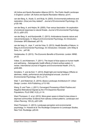 Joseph Oliver Clancy s 1108080 Page 92
UK Active and Sports Recreation Alliance (2013). The Public Health Landscape
in England. London: UK Active and Sports Recreation Alliance. p2-41.
van den Berg, A., Koole, S. and Wulp, N. (2003). Environmental preference and
restoration: (How) are they related? . Journal of Environmental Psychology. 23,
p135-146.
van der Berg, A. and Heijne, M. (2005). Fear versus fascination: An exploration
of emotional responses to natural threats. Journal of Environmental Psychology.
25 (1), p261-272.
van der Berg, A. and Konijnendilk, C. (2013). Ambivalence towards nature and
natural landscapes. In: Steg et al Environmental Psychology: An Introduction.
Chichester: BPS Blackwell. p67-76.
van der berg, A., Joye, Y. and de Vries, S. (2013). Health Benefits of Nature. In:
Steg et al Environmental Psychology: An Introduction. Chicester: John Wiley &
Sons, Inc. . p47-56.
Vardakoulias, O. (2013). The Economic Benefits of Ecominds. London: MIND.
p4-22.
Volker, S. and Kistemann, T. (2011). The impact of blue space on human health
and well-being – Salutogenetic health effects of inland surface waters: A
review. International Journal of Hygiene and Environmental Health. 214 (1),
p449-460.
Smolders, Y. and de Kort, Y. (2014). Bright light and mental fatigue: Effects on
alertness, vitality, performance and physiological arousal. Journal of
Environmental Psychology. 39 (1), p1-15.
Wall, T. and Waterman, E. (2010). Basics Landscape Architecture 01: Urban
Design. London: AVA Publishing. p112-160.
Wang, D. and Tsien, J. (2011). Convergent Processing of Both Positive and
Negative Motivational Signals by the VTA Dopamine Neuronal
Populations. PLoS ONE. 6 (2), p1-14.
Ward Thompson, C. et al. (2012). More green space is linked to less stress in
deprived communities: Evidence from salivary cortisol patterns. Landscape and
Urban Planning. 105 (3), p221-229.
Ward Thompson, C. (2013). Landscape perception and environmental
psychology. In: Howard et al The Routledge Companion to Landscape Studies.
New York: Routledge. p25-42.
 