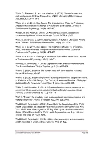 Joseph Oliver Clancy s 1108080 Page 93
Watts, G., Pheasant, R., and Horoshenkov, K. (2010). Tranquil spaces in a
metropolitan area. Sydney: Proceedings of 20th International Congress on
Acoustics, ICA 2010. p1-6.
White, M. et al. (2010). Blue Space: The Importance of Water for Preference,
Affect and Restorativeness ratings of Natural and Built Scenes. Journal of
Environmental Psychology. 30 (4), p482-493.
Watson, R. and Alban, S. (2011). UK National Ecosystem Assessment:
Understanding Nature's Value to Society. Oxford: DEFRA. p5-62.
Wells, N. and Evans, G. (2003). Nearby Nature: A Buffer of Life Stress Among
Rural Children. Environment and Behaviour. 35 (1), p311-330.
White, M. et al. (2010). Blue space: The importance of water for preference,
affect, and restorativeness ratings of natural and built scenes. Journal of
Environmental Psychology. 30 (4), p482-493.
White, M. et al. (2013). Feelings of restoration from recent nature visits. Journal
of Environmental Psychology. 35 (1), p40-51.
Whooley, M. and Wong, J. (2013). Depression and Cardiovascular Disorders.
The Annual Review of Clinical Psychology. 9 (1), p327-354.
Wilson, E. (1984). Biophilia: The human bond with other species. Harvard:
Harvard Publishing. p3-145
Wilson, E. (2008). Biophilia in practice: Buildings that connect people with nature.
In: Kellert et al Biophilic Design: The Theory , Science and Practice of Bringing
Buildings to Life. New Jersey: John Wiley & Sons, Inc. . p325-334.
Wilkie, S. and Stavridou, A. (2013). Influence of environmental preference and
environment type congruence on judgments of restoration potential. Urban
Forestry & Urban Greening. 12 (1), p163-170.
Wolf, K. “Trees in the small city retail business district: comparing resident and
visitor perceptions.” Journal of Forestry 103, 390–395. 2005.
World Health Organisation. (1948). Preamble to the Constitution of the World
Health Organization as adopted by the International Health Conference, New
York, 19-22 June, 1946; signed on 22 July 1946 by the representatives of 61
States (Official Records of the World Health Organization, no. 2, p. 100) and
entered into force on 7 April 1948.
World Health Organisation (2010). Hidden cities: unmasking and overcoming
health inequities in urban settings. Geneva: Who. p1-102.
 