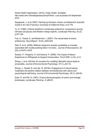 Joseph Oliver Clancy s 1108080 Page 94
World Health Organisation. (2014). Public Health. Available:
http://www.who.int/trade/glossary/story076/en/. Last accessed 3rd September
2014.
Wypijewski, J. et al (1997). Painting by Numbers: Komar and Melamid's Scientific
Guide to Art. San Francisco: University of California Press. p12-176.
Yu, K. (1995). Cultural variations in landscape preference: comparisons among
Chinese sub-groups and Western design experts. Landscape Planning. 32 (2),
p107-126.
Yue, X., Vessel, E. and Biederman, I. (2007). The neural basis of scene
preferences. NeuroReport. 18 (6), p525-529.
Zald, D. et al. (2008). Midbrain dopamine receptor availability is inversely
associated with novelty-seeking traits in humans.. Journal of Neuroscience. 28
(53), p14372-14378.
Zaradic, P., Pergams, O. and Kareiva, P. (2009). The Impact of Nature
Experience on Willingness to Support Conservation. PLoS ONE. 4 (10), p1-5.
Zhang, J. et al. (2014a). An occasion for unselfing: Beautiful nature leads to
prosociality. Journal of Environmental Psychology. 37 (1), p61-72.
Zhang, J., Howell, R. and Iyer, R. (2014b). Engagement of natural beauty
moderates the positive relation between connectedness with nature and
psychological well-being. Journal of Environmental Psychology. 38 (1), p55-63.
Zube, E. and Pitt, D. (1981). Cross-cultural perception of scenic and heritage
landscapes. Landscape Planning., 8: p69-81.
 
